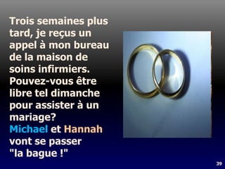 39
Trois semaines plus
tard, je reçus un
appel à mon bureau
de la maison de
soins infirmiers.
Pouvez-vous être
libre tel dimanche
pour assister à un
mariage?
Michael et Hannah
vont se passer
"la bague !"
 