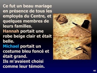 40
Ce fut un beau mariage
en présence de tous les
employés du Centre, et
quelques membres de
leurs familles.
Hannah portait une
robe beige clair et était
belle.
Michael portait un
costume bleu foncé et
était grand.
Ils m'avaient choisi
comme leur témoin.
 