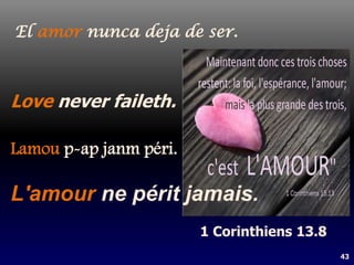 43
L'amour ne périt jamais.
Love never faileth.
Lamou p-ap janm péri.
El amor nunca deja de ser.
1 Corinthiens 13.8
 
