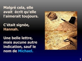 5
Malgré cela, elle
avait écrit qu'elle
l'aimerait toujours.
C'était signée,
Hannah.
Une belle lettre,
mais aucune autre
indication, sauf le
nom de Michael.
 