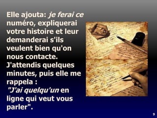 9
Elle ajouta: je ferai ce
numéro, expliquerai
votre histoire et leur
demanderai s'ils
veulent bien qu'on
nous contacte.
J'attendis quelques
minutes, puis elle me
rappela :
"J'ai quelqu'un en
ligne qui veut vous
parler".
 