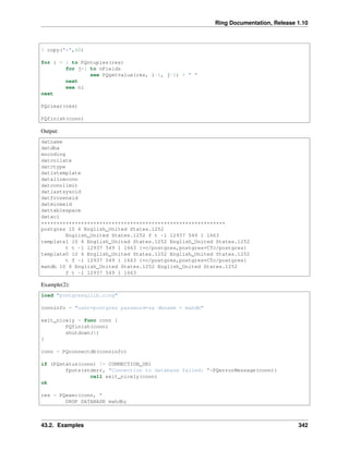 Ring Documentation, Release 1.10
? copy("*",60)
for i = 1 to PQntuples(res)
for j=1 to nFields
see PQgetvalue(res, i-1, j-1) + " "
next
see nl
next
PQclear(res)
PQfinish(conn)
Output:
datname
datdba
encoding
datcollate
datctype
datistemplate
datallowconn
datconnlimit
datlastsysoid
datfrozenxid
datminmxid
dattablespace
datacl
************************************************************
postgres 10 6 English_United States.1252
English_United States.1252 f t -1 12937 549 1 1663
template1 10 6 English_United States.1252 English_United States.1252
t t -1 12937 549 1 1663 {=c/postgres,postgres=CTc/postgres}
template0 10 6 English_United States.1252 English_United States.1252
t f -1 12937 549 1 1663 {=c/postgres,postgres=CTc/postgres}
mahdb 10 6 English_United States.1252 English_United States.1252
f t -1 12937 549 1 1663
Example(2):
load "postgresqllib.ring"
conninfo = "user=postgres password=sa dbname = mahdb"
exit_nicely = func conn {
PQfinish(conn)
shutdown(1)
}
conn = PQconnectdb(conninfo)
if (PQstatus(conn) != CONNECTION_OK)
fputs(stderr, "Connection to database failed: "+PQerrorMessage(conn))
call exit_nicely(conn)
ok
res = PQexec(conn, "
DROP DATABASE mahdb;
43.2. Examples 342
 