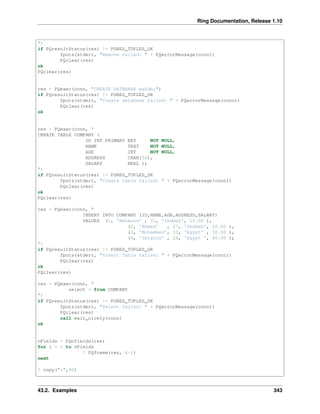 Ring Documentation, Release 1.10
")
if PQresultStatus(res) != PGRES_TUPLES_OK
fputs(stderr, "Remove failed: " + PQerrorMessage(conn))
PQclear(res)
ok
PQclear(res)
res = PQexec(conn, "CREATE DATABASE mahdb;")
if PQresultStatus(res) != PGRES_TUPLES_OK
fputs(stderr, "Create database failed: " + PQerrorMessage(conn))
PQclear(res)
ok
res = PQexec(conn, "
CREATE TABLE COMPANY (
ID INT PRIMARY KEY NOT NULL,
NAME TEXT NOT NULL,
AGE INT NOT NULL,
ADDRESS CHAR(50),
SALARY REAL );
")
if PQresultStatus(res) != PGRES_TUPLES_OK
fputs(stderr, "Create Table failed: " + PQerrorMessage(conn))
PQclear(res)
ok
PQclear(res)
res = PQexec(conn, "
INSERT INTO COMPANY (ID,NAME,AGE,ADDRESS,SALARY)
VALUES (1, 'Mahmoud' , 31, 'Jeddah', 10.00 ),
(2, 'Ahmed' , 27, 'Jeddah', 20.00 ),
(3, 'Mohammed', 33, 'Egypt' , 30.00 ),
(4, 'Ibrahim' , 24, 'Egypt ', 40.00 );
")
if PQresultStatus(res) != PGRES_TUPLES_OK
fputs(stderr, "Insert Table failed: " + PQerrorMessage(conn))
PQclear(res)
ok
PQclear(res)
res = PQexec(conn, "
select * from COMPANY
")
if PQresultStatus(res) != PGRES_TUPLES_OK
fputs(stderr, "Select failed: " + PQerrorMessage(conn))
PQclear(res)
call exit_nicely(conn)
ok
nFields = PQnfields(res)
for i = 1 to nFields
? PQfname(res, i-1)
next
? copy("*",60)
43.2. Examples 343
 