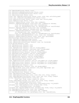 Ring Documentation, Release 1.10
int PQbackendPID(const PGconn *conn)
int PQconnectionNeedsPassword(const PGconn *conn)
int PQconnectionUsedPassword(const PGconn *conn)
int PQsslInUse(const PGconn *conn)
const char *PQsslAttribute(const PGconn *conn, const char *attribute_name)
const char **PQsslAttributeNames(const PGconn *conn)
void *PQsslStruct(const PGconn *conn, const char *struct_name)
void *PQgetssl(const PGconn *conn)
PGresult *PQexec(PGconn *conn, const char *command);
PGresult *PQexecParams(PGconn *conn,const char *command,int nParams,
const Oid *paramTypes,const char **paramValues,
const int *paramLengths,const int *paramFormats,int resultFormat)
PGresult *PQprepare(PGconn *conn,const char *stmtName,
const char *query,int nParams,const Oid *paramTypes)
PGresult *PQexecPrepared(PGconn *conn,const char *stmtName,
int nParams,const char **paramValues,
const int *paramLengths,const int *paramFormats,int resultFormat)
PGresult *PQdescribePrepared(PGconn *conn, const char *stmtName)
PGresult *PQdescribePortal(PGconn *conn, const char *portalName)
ExecStatusType PQresultStatus(const PGresult *res)
char *PQresStatus(ExecStatusType status)
char *PQresultErrorMessage(const PGresult *res)
char *PQresultErrorField(const PGresult *res, int fieldcode)
void PQclear(PGresult *res)
int PQntuples(const PGresult *res)
int PQnfields(const PGresult *res)
char *PQfname(const PGresult *res,int column_number)
int PQfnumber(const PGresult *res,const char *column_name)
Oid PQftable(const PGresult *res,int column_number)
int PQftablecol(const PGresult *res,int column_number)
int PQfformat(const PGresult *res,int column_number)
Oid PQftype(const PGresult *res,int column_number)
int PQfmod(const PGresult *res,int column_number)
int PQfsize(const PGresult *res,int column_number)
int PQbinaryTuples(const PGresult *res)
char *PQgetvalue(const PGresult *res,int row_number,int column_number)
int PQgetisnull(const PGresult *res,int row_number,int column_number)
int PQgetlength(const PGresult *res,int row_number,int column_number)
int PQnparams(const PGresult *res)
Oid PQparamtype(const PGresult *res, int param_number)
void PQprint(FILE *fout,const PGresult *res,const PQprintOpt *po)
char *PQcmdStatus(PGresult *res)
char *PQcmdTuples(PGresult *res)
Oid PQoidValue(const PGresult *res)
char *PQoidStatus(const PGresult *res)
char *PQescapeLiteral(PGconn *conn, const char *str, size_t length)
char *PQescapeIdentifier(PGconn *conn, const char *str, size_t length)
size_t PQescapeStringConn(PGconn *conn,char *to,
const char *from, size_t length,int *error)
size_t PQescapeString(char *to, const char *from, size_t length)
unsigned char *PQescapeByteaConn(PGconn *conn,
const unsigned char *from,size_t from_length,size_t *to_length)
unsigned char *PQescapeBytea(const unsigned char *from,
size_t from_length,size_t *to_length)
unsigned char *PQunescapeBytea(const unsigned char *from, size_t *to_length)
int PQsendQuery(PGconn *conn, const char *command)
int PQsendQueryParams(PGconn *conn,const char *command,
int nParams,const Oid *paramTypes,const char **paramValues,
43.4. RingPostgreSQL Functions 346
 