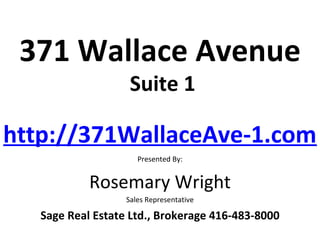 371 Wallace Avenue
                    Suite 1

http://371WallaceAve-1.com/
                      Presented By:


            Rosemary Wright
                   Sales Representative

   Sage Real Estate Ltd., Brokerage 416-483-8000
 