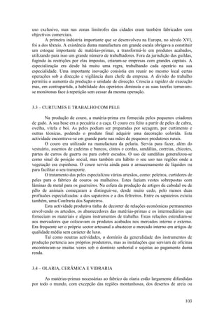 uso exclusivo, mas nas zonas limítrofes das cidades eram também fabricados com
objectivos comerciais.
        A primeira indústria importante que se desenvolveu na Europa, no século XVI,
foi a dos têxteis. A existência duma manufactura em grande escala obrigava a constituir
um estoque importante de matérias-primas, a transformá-lo em produtos acabados,
utilizando para isso um grande número de trabalhadores. Fora da jurisdição das guildas,
fugindo às restrições por elas impostas, criaram-se empresas com grandes capitais. A
especialização era desde há muito uma regra, trabalhando cada operário na sua
especialidade. Uma importante inovação consistia em reunir no mesmo local certas
operações sob a direcção e vigilância dum chefe da empresa. A divisão do trabalho
permitiu o aumento da produção e unidade de direcção. Crescia a rapidez de execução
mas, em contrapartida, a habilidade dos operários diminuía e as suas tarefas tornavam-
se monótonas face à repetição sem cessar da mesma operação.


3.3 – CURTUMES E TRABALHO COM PELE

       Na produção de couro, a matéria-prima era fornecida pelos pequenos criadores
de gado. A sua base era a pecuária e a caça. O couro era feito a partir de peles de cabra,
ovelha, vitela e boi. As peles podiam ser preparadas por secagem, por curtimento e
outras técnicas, podendo o produto final adquirir uma decoração colorida. Esta
actividade encontrava-se em grande parte nas mãos de pequenos produtores rurais.
       O couro era utilizado na manufactura da pelaria. Servia para fazer, além do
vestuário, assentos de cadeiras e bancos, cintos e cordas, sandálias, correias, chicotes,
partes de carros de guerra ou para cobrir escudos. O uso de sandálias generalizou-se
como sinal de posição social, mas também era hábito o seu uso nas regiões onde a
vegetação era espinhosa. O couro serviu ainda para o armazenamento de líquidos ou
para facilitar o seu transporte.
       O tratamento das peles especializou vários artesãos, como: peleiros, curtidores de
peles para o fabrico de couros ou malheiros. Estes faziam vestes sobrepostas com
lâminas de metal para os guerreiros. Na esfera da produção de artigos de cabedal ou de
pêlo de animais começaram a distinguir-se, desde muito cedo, pelo menos duas
profissões especializadas: a dos sapateiros e a dos feltreiros. Entre os sapateiros existiu
também, uma Confraria dos Sapateiros.
       Esta actividade produtiva tinha de decorrer de relações económicas permanentes
envolvendo os artesãos, os abastecedores das matérias-primas e os intermediários que
forneciam os materiais e alguns instrumentos de trabalho. Estas relações estendiam-se
aos mercadores que colocavam os produtos acabados nos mercados interno e externo.
Era frequente ser o próprio sector artesanal a abastecer o mercado interno em artigos de
qualidade média sem carácter de luxo.
       Tal como noutras actividades, o domínio da generalidade dos instrumentos de
produção pertencia aos próprios produtores, mas as instalações que serviam de oficinas
encontravam-se muitas vezes sob o domínio senhorial e sujeitas ao pagamento duma
renda.


3.4 – OLARIA, CERÂMICA E VIDRARIA

       As matérias-primas necessárias ao fabrico da olaria estão largamente difundidas
por todo o mundo, com excepção das regiões montanhosas, dos desertos de areia ou


                                                                                       103
 