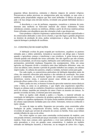 pequenas tábuas decorativas, estatuetas e objectos mágicos de carácter religioso.
Procuravam-se pedras preciosas ou semipreciosas pela sua raridade, as suas cores e
também pelas propriedades mágicas que lhes eram atribuídas. O fabrico de peças de
jade e de laca atingiu uma elevada mestria, revelando uma grande habilidade técnica e
artística.
        A descoberta e o uso de perfumes, unguentos, cosméticos e pinturas de rosto,
denotam uma melhoria no bem-estar material das classes dominantes. Várias
substâncias corantes, naturais ou sintéticas, obtidas a partir de diversas matérias-primas
foram utilizadas com abundância para dar coloração a tudo o que desejavam.
        Estes produtos e objectos originaram o aparecimento de artesãos especializados e
de comerciantes dedicados a estes novos clientes, o que deu lugar a grandes progressos
no domínio da produção de jóias, pedras semipreciosas e artigos de luxo. Merece
especial destaque a produção de esculturas.


3.8 – CONSTRUÇÃO DE HABITAÇÕES

        A habitação evoluiu da gruta ocupada por recolectores, caçadores ou pastores
nómadas para a aldeia sedentária, tornando-se necessário um abrigo para o homem
quando a agricultura começa a transformar a sua existência. A gruta torna-se pouco
cómoda quando está afastada das terras cultivadas. Isto não significa que não existam,
ainda na actualidade, em diversas regiões, habitações semi-subterrâneas ou tendas semi-
permanentes, permitindo mudanças frequentes dos acampamentos. Aliás, em zonas
agrícolas era frequente dividir a existência entre duas habitações diferentes: uma, em
casas nas aldeias; outra, durante o período de grandes trabalhos nos campos, em cabanas
improvisadas. As cabanas dos pastores, simples e isoladas, incluíam currais para gado.
        Em cada região, as características particulares da habitação dependem muito do
clima, dos materiais oferecidos pela natureza e dos métodos de construção. Nas zonas
quentes e temperadas, as construções ligeiras são compatíveis com as necessidades
domésticas; noutras zonas, é essencial possuir casas sólidas que permitam uma
protecção eficaz contra o frio, o vento ou a chuva.
        Onde a pedra era rara, os homens tiveram de aproveitar materiais menos duráveis
como a lama, as canas ou as palmeiras, o que impõe uma arquitectura específica.
Surgem as cabanas onde as condições climatéricas o permitem, apoiadas em palmeiras a
servir de colunas, mantidas por armações de canas e barro ou assentes em estacas. As
paredes revestidas de lama, evoluíram para terra amassada.
        Salvo as regiões onde abunda a pedra e o basalto, o material utilizado na
construção de habitações e armazéns de produtos agrícolas era principalmente o tijolo,
cujo fabrico se espalhou rapidamente. Os tijolos foram também utilizados na construção
de colunas especialmente moldadas para esse efeito. Entretanto, tornou-se conhecido o
tijolo vidrado.
        As casas de taipa ou adobe, frequentes nos povoados, eram construídas sobre
fundações de pedra, comportavam divisões, lareira, quintal, fornos e cavidades
revestidas de argila que serviam de armazém de cereais ou farinha. Estas casas tinham
amiúde telhados de cana ou de colmo.
        Em várias regiões as casas eram construídas exclusivamente de madeira, com
uma pesada estrutura, constituída por peças encaixadas e ausência de pregos de metal ou
madeira. Eram mais comuns entre agricultores a viver num ambiente de floresta ou
entre pescadores a viver em grandes casas comunitárias. A madeira era também
utilizada em habitações lacustres, à beira-mar, ou na margem de certos rios e lagos,


                                                                                      107
 