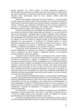 partilha igualitária. Nos últimos estádios do regime comunitário acentua-se a
diferenciação entre as pessoas ou as famílias conforme a sua posição em relação à posse
dos meios de produção e à distribuição igualitária dos bens produzidos, e assiste-se à
formação duma estratificação social em fase nascente, embora ainda não
institucionalizada.
        Seguiu-se uma mudança, iniciada por volta do IV milénio a. C., que não foi geral
e apenas ocorreu em algumas regiões onde as condições de vida eram mais propícias.
Estas alterações foram tão complexas que justificam analisar e aprofundar o conjunto de
factores económicos que conduziram à emergência de novos sistemas económicos e
encontrar as características fundamentais das relações sociais decorrentes e das
diferentes estruturas económicas da sociedade que se sucederam.
        O território que alberga uma comunidade, declarado pertença dos deuses, torna-
se na prática em domínio estatal, representado pelo soberano e a sua corte, chefe de
tribo ou de comunidade, e partilhado pelas instituições religiosas e pela aristocracia.
Estas classes dominantes apropriam-se dos excedentes produzidos por outras classes a
elas subordinadas sob a forma dum tributo regular constituído por porções significativas
de colheitas ou um certo número de cabeças de gado ou por prestação de trabalho
obrigatório nos seus domínios. O rendimento da tributação permite às classes
dominantes acumular riquezas, viver sem produzir, sustentar os seus escravos e servos,
efectuar o pagamento em espécies a funcionários, guerreiros, artesãos e outros
indivíduos a trabalharem directamente nos seus territórios e domínios.
        A riqueza das classes dominantes não se baseava apenas na intensificação das
diversas modalidades de exploração, mas também no alargamento da base territorial
onde se apoderavam de novos tributos e capturavam escravos, o que originava
sucessivos conflitos e guerras de conquista.
        A divisão social do trabalho acentuou a necessidade da troca, primeiro directa,
entre os diferentes produtores. A par duma produção destinada ao consumo e à entrega
do tributo, os camponeses, os artesãos, os caçadores ou os pescadores, começam a
consagrar uma parte dos bens recolhidos ou produzidos à troca, estabelecendo relações
de carácter mercantil. Também a acumulação de bens na posse das classes dominantes
estimulou o desenvolvimento da troca interna e externa, como forma destas classes
adquirirem bens de prestígio, de luxo ou outros, fora das suas esferas de influência.
Com a produção intencional de excedentes destinados à troca, nasce a mercadoria e a
figura do mercador como intermediário nas trocas entre as diferentes comunidades. Os
mercadores passaram a desempenhar importantes funções ligadas ao exercício do poder,
ao serviço das classes dominantes.
        O sistema económico pré-capitalista começa a ser caracterizado e dominado pela
existência duma produção destinada especificamente à troca. Os camponeses e artesãos
caem sob a dependência duma nova classe social, a dos comerciantes que figuram como
intermediários na troca das mercadorias, como fornecedores de matérias-primas ou
como emprestadores financeiros. O móbil dominante desta nova classe, a burguesia, é a
procura dum lucro monetário tão elevado quanto possível, a acumulação de capital
indispensável à obtenção de rendimentos e à formação de empresas nos diversos
sectores de actividade.
        Os camponeses e os artífices mais pobres são empregues como trabalhadores
assalariados, o mesmo acontecendo à classe servil e, mais tarde, aos próprios escravos.
A força de trabalho aparece como mercadoria, sujeita às condições do mercado,
apresentando uma forma específica de excedente, a mais-valia.
        A expansão da grande produção deixa de estar limitada pelo comércio e passa a
ser influenciada pela quantidade do capital investido e pelo nível de desenvolvimento da


                                                                                     11
 