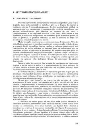 4 – ACTIVIDADES TRANSPORTADORAS


4.1 – SISTEMA DE TRANSPORTES

        O sistema de transportes é inegavelmente uma actividade produtiva, que exige o
dispêndio duma certa quantidade de trabalho, e provoca o desgaste de materiais e
instalações próprias. A locomoção das pessoas e dos bens tem implícita a utilidade e a
valorização dos bens transportados. A deslocação não os afecta materialmente mas
altera-os economicamente, pois ocasiona um aumento do seu valor e,
consequentemente, a sua expressão monetária, o seu preço. Nisto assenta a base
económica da actividade transportadora. Os transportes põem as matérias-primas, os
meios de produção, os produtos fabricados, os bens de consumo ao dispor dos
produtores ou consumidores que os irão utilizar.
        Muitas limitações condicionavam os primeiros sistemas de transportes. Além das
dificuldades naturais, com os caminhos intransitáveis em determinados períodos do ano,
a navegação fluvial ou marítima tinha de escolher as melhores épocas para os seus
carregamentos. Os meios utilizados no transporte eram tão rudimentares que era
impensável acelerar a capacidade de escoamento dos produtos num curto prazo ou
encurtar o tempo médio de duração de cada viagem. O elemento “tempo” era um dado
que escapava em parte à vontade do homem. A coordenação dos meios de deslocação
era muito incipiente, meramente empírica e não ultrapassava a esfera regional. Esta
situação era agravada pelas deficientes técnicas de conservação de géneros
deterioráveis.
        Todos os meios de transporte, face ao valor das mercadorias que carregavam,
exigiam o uso de meios de defesa e o acompanhamento de forças militares. Os
cocheiros também acabavam por estar envolvidos em actividades militares. Eram
frequentes os assaltos em terra e mês no mar.
        No sistema tributário, o transporte das mercadorias por terra ou por água era
dificultado pela exiguidade dos reinos, dos feudos ou dos municípios. Continuamente
era preciso pagar portagens, direitos alfandegários ou municipais, tanto sobre as
importações como sobre as exportações.
        Mesmo com estas limitações, os transportes não deixaram de evoluir
acompanhando de muito perto o crescimento da produção e a intensificação das trocas
internas e, progressivamente, as transacções externas. Foi muito intensa a influência
exercida sobre as actividades locais, sobretudos nas condições de subsistência de alguns
povoados. Os transportes contribuíram ainda para o acréscimo da quantidade de bens
fabricados, para a mudança de economias quase hermeticamente fechadas, a diminuição
de núcleos auto-abastecidos, e para colocar à disposição da sociedade os bens
susceptíveis de comercialização. Os mercadores tiravam vantagens significativas destes
factos. Com a evolução das estruturas comerciais, o transporte destaca-se como ramo de
actividade distinto.
        A unificação de muitos povos sob um único poder político influenciou a
intensidade do trânsito, tanto terrestre como fluvial ou marítimo. Foram abertas novos
sistemas de comunicação, novas rotas mercantis que ligaram terras distantes e
permitiram não só a troca de mercadorias, mas também a divulgação de conhecimentos
científicos, de novos produtos e de descobertas tecnológicas. Em contrapartida, também
disseminaram epidemias e abriram caminhos a invasores. Alguns países, pela sua
posição geográfica ou condições naturais, tornaram-se progressivamente elos de ligação
de rotas internacionais de transportes e redes de comercialização. O estabelecimento de


                                                                                    111
 