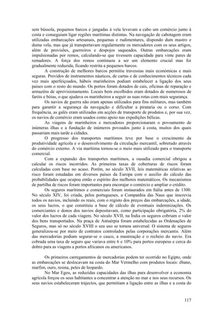 sem bússola, pequenos barcos e jangadas à vela levavam a cabo um comércio junto à
costa e conseguiam ligar regiões marítimas distintas. Na navegação de cabotagem eram
utilizadas embarcações artesanais, pequenas e rudimentares, dispondo dum mastro e
duma vela, mas que já transportavam regularmente os mercadores com os seus artigos,
além de provisões, guerreiros e despojos saqueados. Outras embarcações eram
impulsionadas por remos, calculando-se que tivessem capacidade para vinte pares de
remadores. A força dos remos continuou a ser um elemento crucial mas foi
gradualmente reduzida, ficando restrita a pequenos barcos.
        A construção de melhores barcos permitiu travessias mais económicas e mais
seguras. Providos de instrumentos náuticos, de cartas e de conhecimentos técnicos cada
vez mais aperfeiçoados, hábeis marinheiros podiam estabelecer a ligação dos seus
países com o resto do mundo. Os portos foram dotados de cais, oficinas de reparação e
armazéns de aprovisionamento. Locais bem escolhidos eram dotados de numerosos de
faróis e bóias, o que ajudava os marinheiros a seguir as suas rotas com mais segurança.
        Os navios de guerra não eram apenas utilizados para fins militares, mas também
para garantir a segurança da navegação e dificultar a pirataria ou o corso. Com
frequência, as galés eram utilizadas em acções de transporte de produtos e, por sua vez,
os navios de comércio eram usados como apoio nas expedições bélicas.
        As viagens de marinheiros e mercadores proporcionaram o povoamento de
inúmeras ilhas e a fundação de inúmeros povoados junto à costa, muitos dos quais
passariam mais tarde a cidades.
        O progresso dos transportes marítimos teve por base o crescimento da
produtividade agrícola e o desenvolvimento da circulação mercantil, sobretudo através
do comércio externo. A via marítima tornou-se o meio mais utilizado para o transporte
comercial.
        Com a expansão dos transportes marítimos, a ousadia comercial obrigou a
calcular os riscos incorridos. As primeiras taxas de coberturas de riscos foram
calculadas com base no acaso. Porém, no século XVII, leis matemáticas relativas ao
risco foram estudadas em diversos países da Europa com o auxílio do cálculo das
probabilidades que ocupou então o espírito dos melhores matemáticos. Os mecanismos
de partilha de riscos foram importantes para encorajar o comércio e ampliar o crédito.
        Os seguros marítimos e comerciais foram instaurados em Itália antes de 1300.
No século XIV, foi criada, pelos portugueses, a Companhia das Naus que inscrevia
todos os navios, incluindo os reais, com o registo dos preços das embarcações, a idade,
os seus lucros, o que constituiu a base de cálculo de eventuais indemnizações. Os
comerciantes e donos dos navios depositavam, como participação obrigatória, 2% do
valor dos lucros de cada viagem. No século XVII, na Índia os seguros cobriam o valor
dos bens transportados. Na praça de Antuérpia foram estabelecidas as Ordenações de
Seguros, mas só no século XVIII o seu uso se tornou universal. O sistema de seguros
generalizou-se por meio de contratos controlados pelas corporações mercantis. Além
das mercadorias podiam segurar-se o casco, a mastreação e o recheio do navio. Era
cobrada uma taxa de seguro que variava entre 6 e 10% para portos europeus e cerca do
dobro para as viagens a portos africanos ou americanos.

       Os primeiros carregamentos de mercadorias podem ter ocorrido no Egipto, onde
as embarcações se deslocavam na costa do Mar Vermelho com produtos locais: ébano,
marfim, ouro, resina, peles de leopardo.
       No Mar Egeu, as reduzidas capacidades das ilhas para desenvolver a economia
agrícola forçou os seus habitantes a concentrar a atenção no mar e nos seus recursos. Os
seus navios estabeleceram trajectos, que permitiam a ligação entre as ilhas e a costa do


                                                                                    117
 