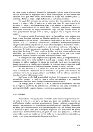 de cabos grossos de cânhamo. Era também indispensável o ferro, sendo deste metal as
âncoras, as roldanas, os pregos para unir as tábuas e outras peças. No fabrico duma nau
entravam ainda pez, breu, resina, revestimentos de estopa para calafetar juntas. A
construção de navios exigia a ampla participação de sectores de artesanato.
        No século XV, os barcos de alto mar eram de dois tipos distintos: a galera a
remos e as naus a velas. A galera servia tanto para barco de guerra como navio
mercante. As galeaças, equipadas com remos e velas, serviram as cidades de Veneza e
Génova, e mantiveram-se até ao século XVIII. Entretanto, portugueses e espanhóis
construíram a caravela, nau de pequeno tamanho, largo, com popa elevada, munida de
velas que permitiam navegar contra o vento, e equipada para as viagens através do
oceano.
        O avanço na técnica de construção naval e a elaboração de cartas náuticas com
rigor e com direcções indicadas por bússolas permitiram viajar com confiança por
amplas extensões de mar aberto. Conheceram-se cartas náuticas, de autores árabes dos
séculos XIII e XIV, a descrever a costa africana. A introdução do leme vertical permitiu
alargar a capacidade e carga dos navios, o que influiu na expansão do comércio externo.
À bússola, já conhecida dos navegadores há vários séculos, juntou-se o telescópio e o
cronómetro de bordo, rapidamente adaptados à navegação. As grandes descobertas
geográficas do século XV foram possíveis devido à aplicação destes conhecimentos
científicos, que melhoraram as condições de navegação. O uso das velas latinas
triangulares tornou as caravelas adequadas para singrar contra o vento.
        A formação dum corpo de profissionais aplicados apenas, e com permanência, à
construção naval só se torna realidade à medida que se alarga a função da marinha
mercante no tráfego oceânico. A técnica de construção naval envolvia arquitectos
navais, carpinteiros e calafates especializados. A geometria desempenhou um papel
significativo na determinação da forma dos navios, antes de se cortar a madeira.
        No final do século XV, o arsenal de Veneza era um autêntico estaleiro naval
onde se construíam e reparavam navios mercantes e de guerra. Uma instalação de
construção naval, no seu apogeu, chegava a dar trabalho a 16 mil artífices, tornando-se
uma das primeiras indústrias europeias.
        Na Europa, século XVI, a necessidade de dispor de frotas para o transporte de
mercadorias, proteger o comércio, para a defesa metropolitana e as conquistas
ultramarinas, contribuiu para o desenvolvimento da construção naval.
        Em Portugal, entre os séculos XV a XVII, verificou-se uma melhoria constante
na evolução da construção das embarcações à medida que iam sendo enfrentadas as
enormes dificuldades surgidas durante as numerosas viagens dos navegantes.


4.6 – PORTOS

        Para melhorar a navegação eram construídos portos e faróis. Os portos situavam-
se junto à costa ou a um curso de água que, pelas suas condições naturais ou
artificialmente criadas, permitiam as embarcações fundear, embarcar ou desembarcar
pessoas e carregamentos. As determinantes económico-sociais conduziam à instalação
de portos que eram centros duma actividade virada para o mar, rios ou lagos, tanto para
o exercício da pesca como para o transporte de pessoas e de mercadorias. Os portos
acessíveis ao mar transformavam-se, em geral, em locais mais populosos. O porto era
quase independente da cidade que servia; podia ter os seus próprios magistrados e,
muitas vezes, apresentava as características de porto franco.



                                                                                    120
 