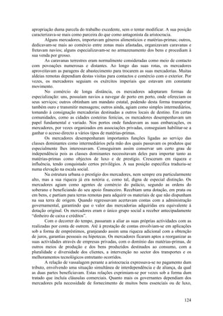 apropriação duma parcela do trabalho excedente, sem o tentar modificar. A sua posição
caracterizava-se mais como parceira do que como antagonista da aristocracia.
        Alguns mercadores, importavam géneros alimentícios e matérias-primas; outros,
dedicavam-se mais ao comércio entre zonas mais afastadas, organizavam caravanas e
fretavam navios; alguns especializavam-se no armazenamento dos bens e procediam à
sua venda por grosso.
        As caravanas terrestres eram normalmente consideradas como meio de contacto
com povoações numerosas e distantes. Ao longo das suas rotas, os mercadores
aproveitavam as paragens de abastecimento para trocarem as suas mercadorias. Muitas
aldeias remotas dependiam destas visitas para contactos e comércio com o exterior. Por
vezes, os mercadores seguiam os exércitos imperiais que estavam em constante
movimento.
        No comércio de longa distância, os mercadores adoptaram formas de
especialização: uns, possuíam navios a navegar de porto em porto, onde ofereciam os
seus serviços; outros obtinham um mandato estatal, podendo desta forma transportar
também ouro e transmitir mensagens; outros ainda, agiam como simples intermediários,
tomando à consignação mercadorias destinadas a outros locais de destino. Em certas
comunidades, como as cidades costeiras fenícias, os mercadores desempenhavam um
papel fundamental e variado. Nos portos onde fundeavam as suas embarcações, os
mercadores, por vezes organizados em associações privadas, conseguiam habilitar-se a
ganhar o acesso directo a vários tipos de matérias-primas.
        Os mercadores desempenharam importantes funções ligadas ao serviço das
classes dominantes como intermediários pela mão dos quais passavam os produtos que
especialmente lhes interessavam. Conseguiram assim conservar um certo grau de
independência pois as classes dominantes necessitavam deles para importar tanto as
matérias-primas como objectos de luxo e de prestígio. Cresceram em riqueza e
influência, tendo conquistado certos privilégios. A sua posição específica traduziu-se
numa elevação na escala social.
        Na estrutura urbana o prestígio dos mercadores, nem sempre era particularmente
alto, mas a sua riqueza já era notória e, como tal, digna de especial distinção. Os
mercadores agiam como agentes de comércio do palácio, segundo as ordens do
soberano e beneficiando do seu apoio financeiro. Recebiam uma dotação, em prata ou
em bens, e partiam para terras remotas para adquirir os materiais de que não dispunham
na sua terra de origem. Quando regressavam acertavam contas com a administração
governamental, garantindo que o valor das mercadorias adquiridas era equivalente à
dotação original. Os mercadores eram o único grupo social a receber antecipadamente
“dinheiro de caixa e créditos”.
        Com o decorrer do tempo, passaram a aliar as suas próprias actividades com as
realizadas por conta de outrem. Até à prestação de contas envolviam-se em aplicações
sob a forma de empréstimos, granjeando assim uma riqueza adicional com a obtenção
de juros, garantias pessoais ou hipotecas. Os mercadores ficaram aptos a reorganizar as
suas actividades através de empresas privadas, com o domínio das matérias-primas, de
outros meios de produção e dos bens produzidos destinados ao consumo, com a
pluralidade e diversidade dos clientes, a intervenção no sector dos transportes e os
melhoramentos tecnológicos entretanto ocorridos.
        A relação de vassalagem perante a aristocracia expressava-se no pagamento dum
tributo, envolvendo uma situação simultânea de interdependência e de aliança, da qual
as duas partes beneficiavam. Estas relações exprimiam-se por vezes sob a forma dum
tratado que incluía cláusulas comerciais. Quanto mais os governantes dependiam dos
mercadores pela necessidade de fornecimento de muitos bens essenciais ou de luxo,


                                                                                   124
 