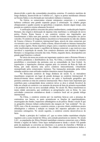 desenvolvido a partir das comunidades piscatórias costeiras. O comércio marítimo de
longa distância, desenvolvido no I milénio a.C., ligava os portos meridionais chineses
ao Oceano Índico e era efectuado por mercadores indianos e iranianos.
        Na Grécia, os comerciantes criaram entrepostos comerciais e o comércio
helénico conheceu uma grande expansão graças à colonização. As cidades gregas
ultrapassaram o quadro assente na agricultura e ocuparam, durante algum tempo, uma
posição no comércio externo altamente favorável.
        A unificação política crescente dos países mediterrâneos, conduzida pelo Império
Romano, deu origem à deslocação de algumas rotas marítimas e a utilização de novos
portos. Porém, Roma baseou o seu comércio externo nas importações que
transformaram a Itália num país parasita, vivendo dos tributos extorquidos aos povos
vencidos. O comércio de longa distância encontrava-se basicamente na mão das cidades
de Veneza e Génova. O comércio internacional ligou, através de rotas comerciais por
via terrestre e por via marítima, a Índia a Roma, desenvolvendo-se intensas transacções
entre as duas regiões. Roma importava artigos caros e exportava mercadorias de menor
valor insuficientes para manter o equilíbrio da balança comercial, o que motivava uma
inevitável a exportação de moeda. Este comércio diminuiu com declínio do Império
Romano e a insegurança crescente das rotas. Porém, enquanto durou, desempenhou um
grande papel histórico e cultural.
        No início da nossa era existia um importante comércio entre o Próximo Oriente e
os centros produtores e distribuidores da Ásia. Na China, a extensão da via terrestre
possibilitou o crescimento das permutas com as comunidades da Ásia Central. As
exportações e importações chinesas seguiam pela via terrestre da Rota da Seda até
Roma, por onde decorria uma activo comércio intercontinental, virtualmente
monopolizado pelos comerciantes iranianos. Nas transacções praticadas pelas tribos
nómadas asiáticas eram utilizados também itinerários menos frequentados.
        No florescente comércio de longa distância do século X, os mercadores
muçulmanos ocupavam um lugar de grande destaque no comércio internacional. O
desenvolvimento desse comércio deveu-se em parte à localização geográfica que
permitia controlar as rotas do comércio internacional. Mas o factor mais importante que
contribuiu para a prosperidade desse comércio talvez se deva à atitude favorável do
Islão em relação ao comércio e ao aumento da procura de bens de primeira necessidade
e de produtos de luxo na nova sociedade urbana. No século XI, Meca transformou-se
numa cidade caravaneira, que combinava as peregrinações com as feiras. As suas
actividades comerciais estendiam-se desde o comércio local até ao grande tráfego
internacional.
        Na China, o comércio externo por via marítima fazia-se com a presença de
comissários nos barcos, os quais acumulavam as funções de superintendentes,
encarregados dos fundos, inspectores alfandegários ou de polícia. Desde o século X que
os geógrafos chineses tinham conhecimento das margens do “mar ocidental”. No séc.
XVII, com o fim de encorajar o comércio externo, o governo chinês estabeleceu postos
alfandegários e ordenou a redução ou isenção dos impostos aplicados aos navios
mercantes estrangeiros. No século seguinte, o comércio externo desenvolveu-se de
facto.
        Desde o princípio do I milénio a.C. que os reinos árabes mantinham relações
regulares com a costa oriental de África, sem contudo penetrarem no interior. No século
I d.C., as populações da África Oriental mantinham contactos comerciais com o Médio
Oriente e regiões do Índico. Estes laços multiplicaram-se desde o século VII quando
parte da população se converteu ao islamismo e os portos de Zamzibar e Melinde se
transformaram em centros de comércio. Nas cidades costeiras instalaram-se árabes e


                                                                                    132
 