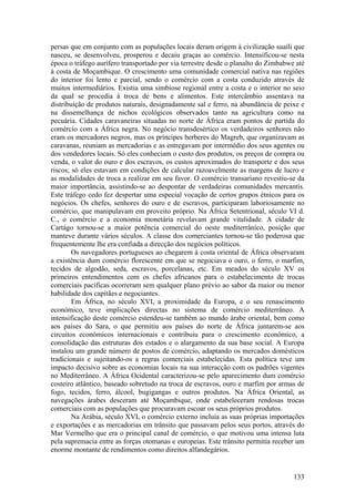 persas que em conjunto com as populações locais deram origem à civilização suaíli que
nasceu, se desenvolveu, prosperou e decaiu graças ao comércio. Intensificou-se nesta
época o tráfego aurífero transportado por via terrestre desde o planalto do Zimbabwe até
à costa de Moçambique. O crescimento uma comunidade comercial nativa nas regiões
do interior foi lento e parcial, sendo o comércio com a costa conduzido através de
muitos intermediários. Existia uma simbiose regional entre a costa e o interior no seio
da qual se procedia à troca de bens e alimentos. Este intercâmbio assentava na
distribuição de produtos naturais, designadamente sal e ferro, na abundância de peixe e
na dissemelhança de nichos ecológicos observados tanto na agricultura como na
pecuária. Cidades caravaneiras situadas no norte de África eram pontos de partida do
comércio com a África negra. No negócio transdesértico os verdadeiros senhores não
eram os mercadores negros, mas os príncipes berberes do Magreb, que organizavam as
caravanas, reuniam as mercadorias e as entregavam por intermédio dos seus agentes ou
dos vendedores locais. Só eles conheciam o custo dos produtos, os preços de compra ou
venda, o valor do ouro e dos escravos, os custos aproximados do transporte e dos seus
riscos; só eles estavam em condições de calcular razoavelmente as margens de lucro e
as modalidades de troca a realizar em seu favor. O comércio transariano revestiu-se da
maior importância, assistindo-se ao despontar de verdadeiras comunidades mercantis.
Este tráfego cedo fez despertar uma especial vocação de certos grupos étnicos para os
negócios. Os chefes, senhores do ouro e de escravos, participaram laboriosamente no
comércio, que manipulavam em proveito próprio. Na África Setentrional, século VI d.
C., o comércio e a economia monetária revelavam grande vitalidade. A cidade de
Cartágo tornou-se a maior potência comercial do oeste mediterrânico, posição que
manteve durante vários séculos. A classe dos comerciantes tornou-se tão poderosa que
frequentemente lhe era confiada a direcção dos negócios políticos.
        Os navegadores portugueses ao chegarem à costa oriental de África observaram
a existência dum comércio florescente em que se negociava o ouro, o ferro, o marfim,
tecidos de algodão, seda, escravos, porcelanas, etc. Em meados do século XV os
primeiros entendimentos com os chefes africanos para o estabelecimento de trocas
comerciais pacíficas ocorreram sem qualquer plano prévio ao sabor da maior ou menor
habilidade dos capitães e negociantes.
        Em África, no século XVI, a proximidade da Europa, e o seu renascimento
económico, teve implicações directas no sistema de comércio mediterrâneo. A
intensificação deste comércio estendeu-se também ao mundo árabe oriental, bem como
aos países do Sara, o que permitiu aos países do norte de África juntarem-se aos
circuitos económicos internacionais e contribuiu para o crescimento económico, a
consolidação das estruturas dos estados e o alargamento da sua base social. A Europa
instalou um grande número de postos de comércio, adaptando os mercados domésticos
tradicionais e sujeitando-os a regras comerciais estabelecidas. Esta política teve um
impacto decisivo sobre as economias locais na sua interacção com os padrões vigentes
no Mediterrâneo. A África Ocidental caracterizou-se pelo aparecimento dum comércio
costeiro atlântico, baseado sobretudo na troca de escravos, ouro e marfim por armas de
fogo, tecidos, ferro, álcool, bugigangas e outros produtos. Na África Oriental, as
navegações árabes desceram até Moçambique, onde estabeleceram rendosas trocas
comerciais com as populações que procuravam escoar os seus próprios produtos.
        Na Arábia, século XVI, o comércio externo incluía as suas próprias importações
e exportações e as mercadorias em trânsito que passavam pelos seus portos, através do
Mar Vermelho que era o principal canal de comércio, o que motivou uma intensa luta
pela supremacia entre as forças otomanas e europeias. Este trânsito permitia receber um
enorme montante de rendimentos como direitos alfandegários.


                                                                                    133
 