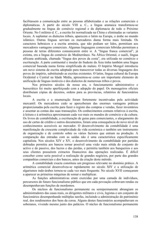 facilitassem a comunicação entre as pessoas alfabetizadas e as relações comerciais e
diplomáticas. A partir do século VIII a. C., a língua aramaica transformou-se
gradualmente na língua do comércio regional e da diplomacia de todo o Próximo
Oriente. No I milénio d. C., a escrita foi normalizada na China e eliminadas as variantes
locais. A suplantar os dialectos tribais, aparecem o latim na Europa, o árabe no mundo
islâmico. Outras línguas serviam os mercadores duma forma mais limitada. Os
caracteres hebraicos e a escrita arménia, que não podiam ser lidos, permitiam aos
mercadores vantagens comerciais. Algumas linguagens comerciais híbridas permitiam a
pessoas de terras diferentes comunicarem entre si. A “língua franca comercial”, já
extinta, era a língua do comércio do Mediterrâneo. Na África Oriental, o suaíli, língua
africana arabizada, chamada “língua dos povos da costa”, era utilizada no comércio e
escrituração. A parte continental e insular do Sudeste da Ásia tinha também uma língua
comercial baseada numa forma simplificada do malaio. O Império Mongol introduziu
um novo sistema de escrita adoptado para transcrever todas as diversas linguagens dos
povos do império, substituindo as escritas existentes. O latim, língua cultural da Europa
Ocidental e Central na Idade Média, apresentou-se como um importante elemento de
unificação de línguas instáveis e dos dialectos de numerosas tribos e povos.
        Nos primeiros séculos da nossa era, o funcionamento administrativo e
burocrático foi muito aperfeiçoado com a adopção do papel. Os mensageiros oficiais
distribuíam cópias de decretos, ordens para as províncias, relatórios de funcionários
locais.
        A escrita e a enumeração foram fortemente incentivadas pela actividade
mercantil. Os mercadores cedo se aperceberam das enormes vantagens práticas
proporcionadas pela escrita para fazer o registo das compras e vendas, fazer inventários
e assentar as contas das suas transacções. Os conhecimentos comuns relativos à escrita,
à leitura e à aritmética aproximaram cada vez mais os mundos do comércio e da cultura.
Os livros de contabilidade, a escrituração de guias para comerciantes, o alargamento do
uso de cartas de crédito e outros documentos, foram uma consequência do novo nível de
conhecimentos acessíveis ao mercador. O desenvolvimento da contabilidade é uma
manifestação da crescente complexidade da vida económica e também um instrumento
de organização e de controlo sobre os vários factores que entram na produção. A
comparação das entradas com as saídas não é uma característica especificamente
capitalista. Nos séculos XIV e XV, o desenvolvimento da contabilidade por partidas
dobradas permitiu aos bancos tornar possível uma visão mais nítida do conjunto do
activo e do passivo, dos lucros e das perdas, e permitiu também aos banqueiros e aos
seus clientes possuírem extractos financeiros das operações realizadas. É difícil
conceber como seria possível a realização de grandes negócios, por parte das grandes
companhias comerciais e dos bancos, antes da criação deste método.
        A contabilidade exacta constituiu um progresso relevante no domínio prático. A
aritmética comercial desenvolveu-se rapidamente no século XIV e a utilização de
algarismos indo-árabes tornou-se cada vez mais frequente. No século XVII começaram
a aparecer as primeiras máquinas de somar e multiplicar.
        As funções administrativas eram exercidas por uma camada de indivíduos,
percursores do futuro funcionalismo público que em cada povoação cobravam rendas ou
desempenhavam funções de mordomos.
        Os núcleos de funcionalismo permanente ou semipermanente abrangiam os
administradores das casas reais, os dirigentes militares e civis, legistas e um conjunto de
funcionários desempenhando múltiplas tarefas, incluindo a administração do património
real, dos rendimentos dos bens da coroa. Alguns destes funcionários acompanhavam os
soberanos, vivendo mesmo junto dos palácios. O núcleo de funcionalismo permanente


                                                                                       138
 
