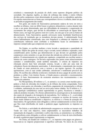 existência e manutenção da posição do chefe como supremo dirigente político da
sociedade. Em algumas regiões, as datas de cobrança das rendas e outros tributos
devidos pelos camponeses eram determinadas de acordo com os calendários agrícolas.
Os registos mencionavam as festas que correspondiam à lavra e à colheita, datas em que
se procedia ao pagamento das rendas.
       Em geral, um núcleo de funcionários permanente andava de terra em terra a
recolher os tributos, visto ser difícil trazer os géneros alimentícios e outros durante todo
o ano a um ponto determinado, quer por dificuldades de transporte e organização do
escoamento dos artigos, quer devido às dificuldades se conservação de alguns deles.
Nestes casos, em lugar dos géneros irem ter à corte, era esta que ia ter com as fontes de
abastecimento. Estes funcionários quando estivessem numa localidade beneficiavam
dos serviços de instalação que os moradores deviam prestar. A administração fiscal
estava habitualmente centralizada, mas com frequência a cobrança de impostos e de
contribuições indirectas eram confiadas a recebedores locais ou arrematantes de
impostos semiprivados que compravam esse serviço.

        No Egipto, os escribas mediam a terra lavrada e apontavam a quantidade de
sementes. Depois dos grãos de cereais, trigo e cevada, serem colhidos e separados, eram
contabilizados pelos escribas que determinavam os que deviam ser guardados pelos
camponeses como sementes e os que deveriam dar entrada nos celeiros do templo ou do
palácio. O armazenamento era vigiado por capatazes, competindo aos escribas anotar o
número de cestos entregues. Os bovinos regressados dos pastos eram minuciosamente
contados e contabilizados, sendo também marcados. A colecta de impostos era
efectuada através dum bem articulado sistema, levado a cabo por uma rede de
cobradores fiscais devidamente autorizados. A determinação e manutenção das receitas
do Estado só eram praticáveis com o recurso a um registo rigoroso. Os escribas
agrimensores, com as suas cordas calibradas, calculavam o rendimento provável das
safras. Os escribas das colheitas avaliavam o montante da taxa a pagar de acordo com os
produtos a colher. Com intuitos fiscais, o Estado passou a proceder a recenseamentos
bienais. O bom funcionamento da economia assentava nos recenseamentos e nos
registos de cadastros.
        Na Mesopotâmia, III milénio a. C., os animais e os cereais eram trazidos para o
palácio a título de oferendas dos templos ou de tributos das terras conquistadas. Estes
produtos eram gastos em oferendas e sacrifícios, pagamento de remunerações a oficiais
e soldados, manutenção da casa real ou envio para outras cidades. No II milénio a. C.,
uma repartição contabilística central superintendia os gastos, fiscalizava a entrada e
saída de produtos trocados. Os oficiais administrativos encarregavam-se da manutenção
dos canais de irrigação e do transporte de mercadorias. No I milénio a. C., a actividade
da administração resumia-se no fundamental a assegurar as receitas do tesouro real.
Deste modo tinham-se modificado o objectivo, os motivos e a forma de actuação dos
funcionários. Os agricultores eram obrigados a cultivar cuidadosamente os lotes de terra
que lhes eram distribuídos de modo a poderem pagar regularmente os impostos ao
Estado.
        Na Grécia, a actividade da administração assegurava as receitas ao tesouro real.
Tendo em vista este objectivo, eram empreendidos os necessários trabalhos de
manutenção da irrigação e controlado o cultivo das terras, as sementeiras e as colheitas.
Os agricultores eram obrigados a cultivar cuidadosamente os lotes de terra distribuídos
de modo a poderem pagar regularmente os impostos.
        Na China, em meados do I milénio a. C., os impostos eram pagos em géneros e
baseavam-se no imposto proporcional à superfície cultivada. No início da era cristã,


                                                                                        141
 