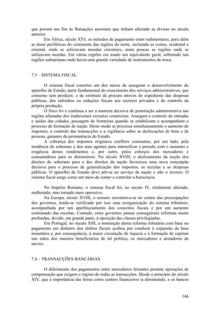 que poriam um fim às flutuações anormais que tinham afectado as divisas no século
anterior.
        Em África, século XVI, os métodos de pagamento eram rudimentares, para além
as áreas periféricas do continente das regiões do norte, incluindo as costas, ocidental e
oriental, onde se utilizavam moedas circulares, eram poucas as regiões onde se
utilizavam moedas. Em várias regiões era usado um equivalente geral, sobretudo nas
regiões subsarianas onde havia uma grande variedade de instrumentos de troca.


7.3 – SISTEMA FISCAL

        O sistema fiscal constitui um dos meios de assegurar o desenvolvimento do
aparelho de Estado, parte fundamental do crescimento dos serviços administrativos, que
consome sem produzir, e de estímulo da procura através do expediente das despesas
públicas, dos subsídios ou reduções fiscais aos sectores privados e do controlo da
própria produção.
        O fisco foi e continua a ser a maneira decisiva de penetração administrativa nas
regiões afastadas dos tradicionais circuitos comerciais. Assegura o controlo de entradas
e saídas das cidades, passagem de fronteiras quando se estabilizam e acompanham o
processo de formação de nação. Deste modo se processa simultaneamente o aumento de
impostos, o controlo das transacções e a vigilância sobre as deslocações de bens e de
pessoas, garantes da permanência do Estado.
        A cobrança dos impostos originava conflitos constantes, por um lado, pela
tendência do soberano e dos seus agentes para intensificar a pressão com o aumento e
exigência destes rendimentos e, por outro, pelos esforços dos mercadores e
consumidores para os diminuírem. No século XVIII, o deslizamento da noção dos
direitos do soberano para a dos direitos da nação favoreceu uma nova concepção
decisiva para o processo de generalização dos impostos, as receitas e as despesas
públicas. O aparelho de Estado deve pôr-se ao serviço da nação e não o inverso. O
sistema fiscal surge como um meio de conter e controlar a burocracia.

       No Império Romano, o sistema fiscal foi, no século IV, totalmente alterado,
melhorado, mas tornado mais opressivo.
       Na Europa, século XVIII, o tesouro encontrava-se no centro das preocupações
dos governos, tendo-se verificado por isso uma reorganização do sistema tributário,
acompanhada por um aperfeiçoamento dos conceitos fiscais e por um aumento
continuado das receitas. Contudo, estes governos jamais conseguiram reformas muito
profundas, devido, em grande parte, à oposição das classes privilegiadas.
       Em Portugal, no século XIII, a instituição duma reforma tributária com base no
pagamento em dinheiro dos réditos fiscais acabou por conduzir à expansão da base
monetária e, por consequência, à maior circulação de riqueza e à formação de capitais
nas mãos dos maiores beneficiários de tal política, os mercadores e armadores de
navios.


7.4 – TRANSACÇÕES BANCÁRIAS

      O diferimento dos pagamentos entre mercadores feirantes permite operações de
compensação que exigem o registo de todas as transacções. Desde o princípio do século
XIV, que a importância das feiras como centros financeiros ia diminuindo, e os bancos


                                                                                     146
 