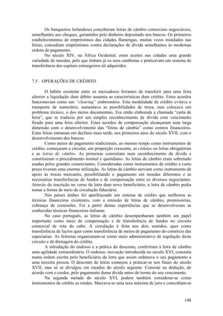 Os banqueiros holandeses conceberam letras de câmbio comerciais negociáveis,
semelhantes aos cheques, garantidos pelo dinheiro depositado nos bancos. Os primeiros
estabelecimentos de empréstimos das cidades flamengas, muitas vezes instalados nas
feiras, concediam empréstimos contra declarações de dívida semelhantes às modernas
ordens de pagamento.
        No século XIV, na África Ocidental, eram aceites nas cidades uma grande
variedade de moedas, pelo que tinham já os seus cambistas e praticavam um sistema de
transferência dos capitais estrangeiros ali adquiridos.


7.5 – OPERAÇÕES DE CRÉDITO

        O hábito existente entre os mercadores feirantes de transferir para uma feira
ulterior a liquidação dum débito assumia as características dum crédito. Estes acordos
funcionavam como um “clearing” embrionário. Esta modalidade de crédito evitava o
transporte de numerário, aumentava as possibilidades de troca, mas colocava um
problema técnico, o dos meios documentais. Era então elaborada a chamada “carta de
feira”, que se traduzia por um simples reconhecimento de dívida com vencimento
fixado para uma feira ulterior. Estes acordos de compensação alcançaram uma larga
dimensão com o desenvolvimento das “feiras de câmbio” como centros financeiros.
Estas feiras entraram em declínio mais tarde, nos primeiros anos do século XVII, com o
desenvolvimento dos bancos.
        Como meios de pagamento tradicionais, ao mesmo tempo como instrumentos de
crédito, começaram a circular, em proporção crescente, as cédulas ou letras obrigatórias
e as letras de câmbio. As primeiras consistiam num reconhecimento de dívida e
constituíram o procedimento normal e quotidiano. As letras de câmbio eram sobretudo
usadas pelos grandes comerciantes. Consideradas como instrumentos de crédito a curto
prazo tiveram uma enorme utilização. As letras de câmbio serviam como instrumento de
apoio às trocas mercantis, possibilitando o pagamento em moedas diferentes e as
necessárias transferências de fundos e de compensação entre os diversos negociantes.
Através da inscrição no verso da letra dum novo beneficiário, a letra de câmbio podia
tomar a forma de meio de circulação fiduciária.
        Nos países árabes foi aperfeiçoado um sistema de crédito que melhorou as
técnicas financeiras existentes, com a emissão de letras de câmbio, promissórias,
cobrança de comissões. Foi a partir destas experiências que se desenvolveram as
conhecidas técnicas financeiras italianas.
        No caso português, as letras de câmbio desempenharam também um papel
importante como meio de compensação e de transferência de fundos no circuito
comercial de rota do cabo. A circulação é feita nos dois sentidos, quer como
transferência de lucros quer como transferência de meios de pagamento do comércio das
especiarias. As feitorias organizaram-se como meio administrativo de regulação deste
circuito e de drenagem do crédito.
        A introdução do endosso e a prática do desconto, conferiram à letra de câmbio
uma agilidade extraordinária. O endosso, inovação introduzida no século XVI, consistia
numa ordem escrita pelo beneficiário da letra que assim ordenava o seu pagamento a
uma terceira pessoa. O desconto de letras começou a praticar-se nos finais do século
XVII, mas só se divulgou em meados do século seguinte. Consiste na dedução, de
acordo com o credor, pelo pagamento duma dívida antes do termo do seu vencimento.
        Na segunda metade do século XVI, podem também considerar-se como
instrumentos de crédito as rendas. Marcava-se uma taxa máxima de juro e concediam-se


                                                                                    148
 
