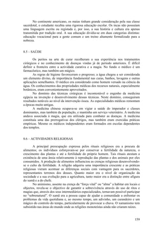 No continente americano, os maias tinham grande consideração pela sua classe
sacerdotal, o estudante recebia uma rigorosa educação escolar. Os incas não possuíam
uma linguagem escrita ou registada e, por isso, a sua história e cultura era apenas
transmitida por tradição oral. A sua educação dividia-se em duas categorias distintas:
educação vocacional para a gente comum e um treino altamente formalizado para a
nobreza.


8.5 – SAÚDE

       Os peritos na arte de curar recolheram a sua experiência nos tratamentos
cirúrgicos e no conhecimento de doenças vindas já de período anteriores. É difícil
definir a fronteira entre a actividade curativa e a magia. No fundo o médico é um
farmacêutico, mas também um mágico.
       As regras de higiene favoreceram o progresso; a água chegou a ser considerada
um elemento divino, de importância fundamental nas curas, banhos, lavagens e outras
aplicações semelhantes. O médico era considerado como homem versado na ciência da
água. Os conhecimentos das propriedades médicas dos recursos naturais, especialmente
botânicos, eram convenientemente aproveitados.
       No domínio das técnicas cirúrgicas é incontestável o engenho da medicina
egípcia na invenção e desenvolvimento dessas técnicas. Neste domínio, conseguiram
resultados notáveis ao nível da intervenção óssea. As especialidades médicas remontam
a épocas muito antigas.
       A medicina chinesa ocupava-se em vigiar a saúde do imperador e classes
dominantes, mas também da população, e mantinha um serviço veterinário. A medicina
andava associada à magia, que era utilizada para combater as doenças. A medicina
constituía uma das prerrogativas dos clérigos, mas também eram exercidas práticas
empíricas. Mesmo os médicos independentes eram formados em escolas dependentes
dos templos.


8.6 – ACTIVIDADES RELIGIOSAS

        A principal preocupação expressa pelos rituais religiosos era a procura de
alimentos; os indivíduos esforçavam-se por conservar a fertilidade da natureza, o
crescimento das plantas e até a fertilidade do próprio homem. Tais rituais atestam a
existência de uma ânsia relativamente à reprodução das plantas e dos animais por eles
consumidos. A produção de alimentos influenciou as crenças religiosas desenvolvendo-
se o culto da fertilidade. A religião adquiriu uma importância crescente e as práticas
religiosas vieram acentuar as diferenças sociais com vantagem para os sacerdotes,
representantes terrenos dos deuses. Quanto maior era o nível de organização da
sociedade e a sua evolução para a agricultura, tanto maior era a distinção entre afigura
do xamã e a do chefe.
        No animismo, assente na crença da “força vital” ou “alma” a habitar em locais e
objectos, revela-se o objectivo de garantir a sobrevivência através do uso de ritos e
magias que, através dos seus intermediários especializados, tornavam possível participar
no “sobrenatural”. O xamã era a pessoa capaz de ajudar a comunidade a enfrentar os
problemas da vida quotidiana e, ao mesmo tempo, um adivinho, um curandeiro e um
mágico do controlo do tempo, particularmente de provocar a chuva. O xamanismo tem
subsistido nas áreas do mundo onde as religiões monoteístas ainda não criaram raízes.


                                                                                    159
 