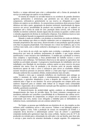 família e o tempo adicional para criar o sobreproduto sob a forma de prestação de
serviço ou renda paga em espécie ou em dinheiro.
       O sistema de relações na servidão baseia-se na existência de grandes domínios
agrários, pertencentes à aristocracia, que permitem aos seu donos explorar os
camponeses, utilizando-os gratuitamente na sua reserva ou obrigando-os a pagar
tributos em espécie ou em dinheiro. As características económicas deste processo foram
idênticas em toda a parte: apropriação do domínio territorial; transformação de alguns
escravos em servos; possibilidade de produzir um excedente de que os senhores se
apropriam sob a forma de renda do solo; prestação duma corveia, sob a forma de
trabalho no domínio senhorial, durante alguns dias da semana ou quando o senhor assim
o entenda; pagamento de dízimas às instituições religiosas. Esta dinâmica insere-se num
modo de produção baseado no pagamento permanente dum tributo.
       Quando a renda em trabalho e em produtos se transforma em renda em dinheiro,
ocorre uma mudança que altera as relações senhoriais com os camponeses que se vão
tornando proprietários das suas terras, desenvolvendo aí uma produção agrícola própria
com base na pequena propriedade. Esta transição era o início da tendência, que se iria
verificar mais tarde, com a ordem senhorial a desintegrar-se e a enfraquecer sob vários
aspectos.
       Já no inicio da era cristã, nas regiões mais evoluídas, a produção só se podia
desenvolver por meio de melhores instrumentos de trabalho, o que exigia maiores
qualificações e mais iniciativa dos trabalhadores. À medida que a produção se tornava
mais complexa e especializada, a fraca produtividade do trabalho escravo e servil
convertia-se num embaraço. Tal fenómeno observava-se não apenas na agricultura mas
também na actividade artesanal. A progressiva transformação do trabalhador servil em
trabalhador com liberdade de movimentos, embora sujeito ao peso coercivo da posse
senhorial dos meios fixos de produção e de diversos actos de pressão material,
incentivava apesar de tudo o servo a esforçar-se para elevar os resultados obtidos,
assumir iniciativas pessoais no processo laboral e a lutar para fugir à correspondente
absorção senhorial dos excedentes obtidos, tendencialmente mais elevados.
       Quando a terra que o camponês trabalhava era insuficiente para entregar ao
senhor o montante da renda exigido e simultaneamente assegurar o mínimo de
subsistência, o agricultor abandonava a terra a despeito dos esforços e da pressão
senhorial para o ligar ao seu domínio. Os servos perseguidos nos campos pelos seus
senhores migravam para as cidades onde tinham de se integrar numa comunidade
diferente e organizada e de se submeterem à posição que lhes apontava a necessidade de
trabalho, geralmente assalariado.
       O desenvolvimento da produtividade agrária conduziu ao abrandamento ou
desaparecimento dos laços de servidão típica. Os forais comunais consagravam aos
moradores radicados nos concelhos a possibilidade de se libertarem das cadeias servis.
Com o enfraquecimento do campesinato, os antigos servos passaram a constituir um
proletariado sem terra, muitas vezes obrigados a trabalhar para os latifundiários ou
indústrias locais, nominalmente com um contrato salarial livre.

       No Egipto, as pessoas que trabalhavam nos domínios do rei, dos templos ou dos
militares eram verdadeiros servos e não escravos. Tinham a sua habitação própria e
estavam ligados à terra. Toda a produção de cereais era monopólio do Estado e o
camponês devia devolver à administração central “casa do celeiro” a quantidade
estipulada medida pelo agrimensor régio das zonas ceifadas. Apenas cerca de 10 % do
produzido era retirado para a alimentação do cultivador e da sua família, para fazer pão
e cerveja e para reserva de sementes destinadas à estação seguinte. Os camponeses


                                                                                    168
 