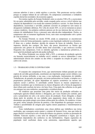 estavam adstritos à terra e ainda sujeitos a corveias. Não prestavam serviço militar
porque os campos tinham de ser cultivados. Os camponeses constituíam a verdadeira
espinha dorsal da sociedade e da economia egípcia.
       Em muitas regiões da Europa Ocidental, entre os séculos VIII e IX, a escravatura
foi em parte substituída pela servidão, sendo ocupado pelos servos o nível inferior nas
relações de dependência e na escala dos estatutos jurídicos e sociais. As duas formas de
dependência, escravatura e servidão, puderam coexistir ou justapor-se sem nunca se
designarem realidades idênticas. Por volta do século XIV, os servos tornaram-se pouco
a pouco rendeiros. Aos próprios senhores pareceu ser do seu interesse dar aos servos o
estatuto de trabalhadores livres e procurar uma mão-de-obra independente. Porém, os
camponeses não se tornaram legalmente livres, nem mais recompensados sob o ponto
de vista económico.
       Na Europa Oriental, no século XVIII, ainda os camponeses se encontravam
ligados à terra de forma permanente, sujeitos a uma legislação senhorial ou eclesiástica.
O dono era o senhor absoluto: decidia do número de horas de trabalho, fixava os
impostos, decidia dos castigos. De facto, são pouco discerníveis os limites que
separavam este género de servidão duma total escravidão, o que motivava revoltas
frequentes dos camponeses. Com os métodos agrícolas a manterem-se primitivos, o
nível geral de produção agrícola não podia melhorar.
       Na África Ocidental, nos séculos XIII a XVI, a estrutura de produção agrícola
era baseada essencialmente no trabalho servil, estando os servos submetidos a uma
administração directa dos estados ou das tribos e ocupados na criação do gado e no
cultivo de cereais.


1.3 – TRABALHO LIVRE E CONTRATADO

       O conjunto dos camponeses livres, que anteriormente tinham passado por uma
espécie de servidão generalizada, constituíam um importante grupo social, tinham a sua
parcela de terreno atribuída, a sua casa, a sua exploração, instrumentos de trabalho.
Trabalhavam, de geração em geração, em terras pertencentes ao Estado, a templos ou a
proprietários privados, de quem dependiam no aspecto económico ou mesmo nos
aspectos social e político. A autoridade central forçava as massas camponesas a
produzir excedentes que se destinavam às classes dirigentes sob a forma do pagamento
dum tributo pelo usufruto da terra e de bens fixos. Uma parte das colheitas ou do gado
era entregue aos seus senhorios, assegurando a existência destes.
       Os rendeiros que possuíam uma parte dos meios de produção utilizados na
exploração agrícola tinham direitos e obrigações, por vezes fixados por contrato, para
com o proprietário do solo e de outros meios de produção. Eram obrigados a dispor
duma parte do produto do seu trabalho para pagamento duma renda às classes
dominantes que podia atingir cerca duma sétima parte da colheita. Os rendeiros viviam,
em geral, numa situação próxima da penúria e não dispunham de quaisquer reservas.
Tinham a possibilidade de emigrar para regiões menos populosas e transformarem-se
em colonos.
       Estes trabalhadores constituíam uma classe plebeia que trabalhava nas terras
usufruídas, que conseguia assim manter o estatuto de homens livres, mas que tinha de
pagar direitos à aristocracia sob a forma de tributos em géneros, tecidos ou prestação de
trabalho. Estavam sujeitos a uma série de obrigações económicas e legais, que os
mantinham dependentes dos senhorios ou dos latifundiários. Alguns segmentos da
população rural usufruíam duma certa autonomia, especialmente aqueles que


                                                                                     169
 