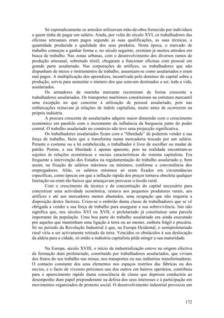 Só esporadicamente os artesãos utilizavam mão-de-obra fornecida por indivíduos
a quem tinha de pagar um salário. Ainda, por volta do século XVI, os trabalhadores das
oficinas artesanais eram pagos segundo as suas qualificações, as suas técnicas, a
quantidade produzida e qualidade dos seus produtos. Nesta época, o mercado de
trabalho começou a ganhar forma e, no século seguinte, existiam já muitos artesãos em
busca de trabalho. Nas zonas urbanas, com o desenvolvimento dos diversos ramos de
produção artesanal, sobretudo têxtil, chegaram a funcionar oficinas com pessoal em
grande parte assalariado. Nas corporações de artífices, os trabalhadores que não
dispunham de meios e instrumentos de trabalho, assumiam-se como assalariados e eram
mal pagos. A multiplicação dos aprendizes, incentivada pelo domínio do capital sobre a
produção, servia para aumentar o número dos que estavam destinados a ser, toda a vida,
assalariados.
        Os armadores da marinha mercante recorreram de forma crescente a
trabalhadores assalariados. Os transportes marítimos constituíram na estrutura mercantil
uma excepção no que concerne à utilização de pessoal assalariado, pois nas
embarcações reinavam já relações de índole capitalista, muito antes de ocorrerem na
própria indústria.
        A procura crescente de assalariados adquire maior dimensão com o crescimento
económico em paralelo com o incremento da influência da burguesia junto do poder
central. O trabalho assalariado no comércio não teve uma projecção significativa.
        Os trabalhadores assalariados ficam com a “liberdade” de poderem vender a sua
força de trabalho, facto que a transforma numa mercadoria trocada por um salário.
Perante o costume ou a lei estabelecida, o trabalhador é livre de escolher ou mudar de
patrão. Porém, a sua liberdade é apenas aparente, pois na realidade encontram-se
sujeitos às relações económicas e sociais características do sistema capitalista. Era
frequente a intervenção dos Estados na regulamentação do trabalho assalariado e, bem
assim, na fixação de salários máximos ou mínimos, conforme a conveniência dos
empregadores. Aliás, os salários mínimos só eram fixados em circunstâncias
específicas, como épocas em que a inflação rápida dos preços tornava obsoleta qualquer
limitação ou eram tão baixos que ameaçavam provocar o êxodo rural.
        Com o crescimento da técnica e da concentração do capital necessário para
concretizar uma actividade económica, restava aos pequenos produtores rurais, aos
artífices e até aos mercadores menos abastados, uma ocupação que não requeria a
disposição destes factores. Criou-se o embrião duma classe de trabalhadores que se vê
obrigada a vender a sua força de trabalho para assegurar a sua sobrevivência. Isto não
significa que, nos séculos XVI ou XVII, o proletariado já constituísse uma parcela
importante da população. Uma boa parte do trabalho assalariado era ainda executado
por aqueles que mantinham uma ligação à terra ou ao mester, embora frágil e precária.
Só no período da Revolução Industrial é que, na Europa Ocidental, o semiproletariado
rural viria a ser activamente retirado da terra. Vencidos os obstáculos à sua deslocação
da aldeia para a cidade, só então a indústria capitalista pôde atingir a sua maturidade.

       Na Europa, século XVIII, o início da industrialização esteve na origem efectiva
da formação dum proletariado, constituído por trabalhadores assalariados, que viviam
dos frutos do seu trabalho nas minas, nos transportes ou nas indústrias transformadoras.
O contacto constante dos seus elementos nos espaços restritos das fábricas ou dos
navios, e o facto de viverem próximos uns dos outros em bairros operários, contribuiu
para o aparecimento rápido duma consciência de classe que depressa conduziria ao
desempenho dum papel preponderante na defesa dos seus interesses e à participação em
movimentos organizados de protesto social. O desenvolvimento industrial provocou um


                                                                                    172
 