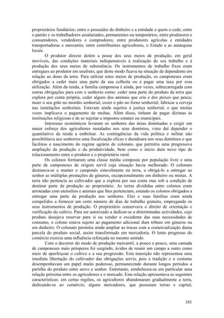 proprietários fundiários; entre o possuidor do dinheiro e a entidade a quem o cede; entre
o patrão e os trabalhadores assalariados, permanentes ou temporários; entre produtores e
consumidores, vendedores e compradores; entre produtores agrícolas e entidades
transportadoras e mercantis; entre contribuintes agricultores, o Estado e as autarquias
locais.
        O produtor directo detém a posse dos seus meios de produção, em geral
movíveis, das condições materiais indispensáveis à realização do seu trabalho e à
produção dos seus meios de subsistência. Os instrumentos de trabalho fixos eram
entregues ao produtor em usufruto, que deste modo ficava na situação de dependente em
relação ao dono da terra. Para utilizar estes meios de produção, os camponeses eram
obrigados a ceder mais uma parte da sua colheita ou a pagar uma taxa por essa
utilização. Além da renda, a família camponesa é ainda, por vezes, sobrecarregada com
outras obrigações para com o senhorio como: ceder uma parte do produto da terra que
explora por conta própria; ceder alguns dos animais que cria e dos peixes que pesca;
moer o seu grão no moinho senhorial; cozer o pão no forno senhorial; fabricar a cerveja
nas instalações senhoriais. Estavam ainda sujeitos à justiça senhorial, o que muitas
vezes implicava o pagamento de multas. Além disso, tinham de pagar dízimas às
instituições religiosas e de se sujeitar a impostos estatais ou municipais.
        Interesses económicos levaram os senhores das áreas dominadas a exigir um
maior esforço dos agricultores instalados nos seus domínios, visto daí depender o
quantitativo da renda a embolsar. As contingências da vida política e militar não
possibilitava aos senhorios uma fiscalização eficaz e duradoura nos seus domínios o que
facilitou o nascimento do regime agrário de colonato, que permitiu uma progressiva
ampliação da produção e da produtividade, bem como o inicio dum novo tipo de
relacionamento entre o produtor e o proprietário rural.
        Os colonos formaram uma classe média composta por população livre e uma
parte de camponeses de origem servil cuja situação havia melhorado. O colonato
destinava-se a manter o camponês estavelmente na terra, a obrigá-lo a entregar ao
senhor as múltiplas prestações de géneros, excepcionalmente em dinheiro ou mistas. A
terra não pertencia ao cultivador que a explora por sua conta mas sob a condição de
destinar parte da produção ao proprietário. As terras divididas entre colonos eram
arroteadas com utensílios e animais que lhes pertenciam, estando os colonos obrigados a
entregar uma parte da produção aos senhores. Eles e suas famílias eram ainda
compelidos a fornecer um certo número de dias de trabalho gratuito, empregando os
seus instrumentos de produção. O proprietário conservava o direito de orientação e
verificação do cultivo. Para ser autorizado a dedicar-se a determinadas actividades, cujo
produto desejava reservar para si ou vender o excedente das suas necessidades de
consumo, o colono estava sujeito ao pagamento adicional dum tributo em géneros ou
em dinheiro. O colonato permitiu ainda ampliar as trocas com a comercialização duma
parcela do produto social, assim transformado em mercadoria. O lento progresso do
comércio exercia uma influência reforçada no mesmo sentido.
        Com o decorrer do modo de produção mercantil, a pouco e pouco, uma camada
de camponeses mais prósperos foi surgindo, ávidos de reunir um campo a outro como
meio de aperfeiçoar o cultivo e a sua progressão. Esta transição não representou uma
imediata libertação do cultivador das obrigações servis, pois a tradição e o costume
desempenhavam um papel muito poderoso, permanecendo durante longos períodos a
partilha do produto entre servo e senhor. Entretanto, estabeleceu-se em particular uma
relação próxima entre os agricultores e o mercado. Esta relação apresentava as seguintes
características: em certas regiões, os agricultores abandonaram gradualmente a terra,
dedicando-se ao comércio; alguns mercadores, que possuíam terras e capital,


                                                                                     181
 