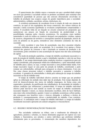 O aparecimento das cidades marca o momento em que a produtividade atingiu
um nível que permitiu à sociedade utilizar os produtos excedentes para sustentar uma
considerável quantidade de pessoas que não estavam directamente envolvidas no
trabalho da produção mas ocupava cargos de grande importância para a sociedade:
administradores, soldados, sacerdotes, artistas, intelectuais, etc.
       A existência permanente de excedentes levou à criação de todo um sistema de
comércio, no qual as leis reguladoras das trocas comerciais, dos valores relativos de
mercado e duma economia equilibrada se revelaram completamente compreendidas e
aceites. O excedente tinha de ser lançado no circuito comercial em proporções que
aumentavam aos poucos em função do crescimento da produtividade e das
possibilidades impostas pelos vínculos económicos. Os excedentes eram também
aumentados à custa de roubos ou comércio desigual com populações vizinhas, captura
de escravos, alargamento do território e consequente aumento da população, através de
actos de pirataria ou da guerra, tornando-se estes elementos constantes da vida da
sociedade.
       O valor excedente é uma fonte de acumulação, mas deve encontrar relações
estruturais definidas para poder ser acumulado. Se o excedente tiver apenas a forma
material dos géneros de consumo e não é destinado ao aumento de produção e do
investimento, pode considerar-se uma acumulação de riqueza mas não uma acumulação
de capital.
       No modo de produção capitalista, o tempo de trabalho socialmente necessário é a
parte da jornada de trabalho durante a qual o trabalhador reproduz o valor da sua força
de trabalho. É um tempo determinado pelas condições técnicas e organizáveis para um
espaço considerado, pela preparação média dos trabalhadores, e pela intensidade média
de trabalho para a época, ou seja, o tempo necessário a uma produtividade média. Este
tempo necessário requer só uma parte da jornada de trabalho, constituindo a parte
restante um sobretrabalho, utilizado para enriquecer as classes dominantes. Com este
fim, estas classes procuram reduzir o trabalho necessário e aumentar o trabalho
excedente. A grandeza do sobretrabalho é obtida pela subtracção do tempo de trabalho
necessário ao dia de trabalho total.
       O tempo de trabalho individual efectivo consiste no tempo que um produtor
aplica na elaboração da unidade dum dado tipo de produção. Este tempo depende do
nível de desenvolvimento dos meios de trabalho empregues, da forma como está
organizada a produção, da qualificação dos trabalhadores, da intensidade do trabalho e
doutras condições que influenciam a produtividade. O tempo de trabalho individual
efectivo pode desviar-se num sentido ou noutro do tempo de trabalho socialmente
necessário Quando é menor, as classes dominantes recolhem, além do lucro habitual,
uma mais-valia extraordinária; quando é maior as unidades económicas sofrem perdas,
não conseguem esse benefício extra e vêem-se obrigadas a melhorar a técnica de
produção e, consequentemente, elevar a produtividade do trabalho. Caso contrário,
arruinam-se. A contradição entre o tempo de trabalho individual e o tempo de trabalho
socialmente necessário apresenta um carácter antagónico e irreconciliável.


4.2 – REGIME E REMUNERAÇÃO DO TRABALHO

       Nas sociedades senhoriais ou tribais, com o rendimento da tributação de
agricultores, pastores e artesãos, as classes dominantes pagavam em espécie aos seus
soldados e funcionários, aos artesãos e outros indivíduos que preferiam trabalhar
directamente para os governantes. A remuneração dos membros dependentes dos


                                                                                   202
 