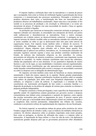 O imposto implica a atribuição dum valor às mercadorias e o sistema de preços
que o acompanha, bem como as formas de retribuição ligadas à generalização das trocas
comerciais e à monetarização dos processos económicos. Pressupõe a existência de
produtos detentores dum valor, a transformação dos bens em mercadorias e dos
produtores directos em trabalhadores assalariados. Impor uma taxa a um produto só faz
sentido se os processos de produção e de circulação se diferenciam e se existe um
mecanismo de preços. O imposto cria uma necessidade de moeda e força os agentes
económicos a preferir a liquidez.
       As prestações que oneravam as transacções comerciais incluíam as portagens, os
impostos cobrados nos mercados, os arrecadados nos entrepostos do litoral, nos portos
onde embarcavam e desembarcavam as mercadorias. Estes e outros encargos
constituíam um evidente entrave ao desenvolvimento comercial. A portagem era um
imposto terrestre de trânsito incidido sobre as mercadorias entradas nos concelhos para
aí serem vendidas ou sobre as que se deslocassem dum sítio para outro através de
organizações locais. Este imposto recaía também sobre o trânsito de escravos. O
rendimento das alfândegas onde se cobravam dízimas atingia uma magnitude
considerável. Alguns impostos eram cobrados sob a forma duma quantia fixa,
modalidade que se aplicava aos artífices, mercadores, etc. As transacções realizadas nos
mercados regulares estavam sujeitas a taxas cujo produto constituía rendimento do
Estado, da nobreza, das instituições religiosas ou dos concelhos. As coimas,
provenientes de infracções de natureza económica, constituíam uma importante receita
senhorial ou concelhia. As multas criminais constituíam uma receita dos soberanos,
obtidas das populações sob os seus domínios. O seu quantitativo dependia de muitos
factores e, por via de regra, as suas modalidades e montantes estavam regulamentados.
Existiam ainda outras contribuições que não apresentavam um carácter permanente,
sendo lançadas extraordinariamente para ocorrer a encargos ou necessidades ocasionais
ou cobrir as despesas com os delegados da administração régia.
       Os impostos serviram também como meio de beneficiar as classes dominantes
aumentando o fardo dos menos capazes de os suportar. Muitas grandes propriedades
eram isentas de impostos. Algumas contribuições incidiam na prática sobre as camadas
mais pobres da população, pois delas eram com frequência dispensados os chefes
militares, os religiosos e parte da nobreza. A organização e a extensão do fisco
constituíram um instrumento privilegiado da luta contra a economia familiar e a
dispersão da produção ou da prática de adopção de normas para controlar ou eliminar a
pequena produção independente.
       O imposto constituiu a forma privilegiada e mais específica de financiamento do
aparelho estatal. Os empréstimos estatais permitiam aos governos ocorrer a despesas
extraordinárias mas tinham como consequência o aumento de impostos, como suporte
das receitas necessárias para cobrir os pagamentos de juros. É preciso esperar pelo
século XV para que a necessidade duma administração central em contínua expansão e
as exigências dum exército permanente, independente dos tributos dos vassalos,
conduzam a um primeiro esforço de regulamentação dos impostos e da sua fiscalização.

       Na Grécia imperial, as mercadorias tinham de passar pelos territórios de vários
Estados e pagar direitos de entrada e saída, o que se traduzia em múltiplos obstáculos ao
comércio. Os direitos aduaneiros sobre os produtos importados eram muito pesados,
bem como as portagens, os direitos de utilização dos canais e o imposto sobre as
transacções. A manutenção da força militar e o luxo da vida da corte e da diplomacia
acarretavam grandes despesas pelo que os governantes procuravam obter abundantes



                                                                                     210
 