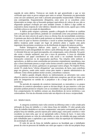 seguida de outra dádiva. Tornou-se um modo de agir generalizado e que se tem
verificado quer entre os povos antigos quer entre os actuais. Raramente era apresentada
como um acto unilateral, pois todo o presente pressupunha reciprocidade. Embora haja
esta contrapartida, frequentemente obrigatória, estes actos só se concebem como
distanciados no tempo, não se buscando qualquer equivalência de valores de uso, não se
afigurando qualquer avaliação por uma unidade comum. A dádiva é algo cedido na
expectativa duma resposta de valor idêntico. Quando esta não existe, aquele que a tinha
recebido coloca-se em estado de dependência.
        A dádiva pode originar a permuta, quando a obrigação de retribuir se combina
com a exigência de equivalência, podendo ser considerada como uma permuta diferida.
Tem sido um meio através do qual a troca se efectua fora da racionalidade económica.
A permuta que deriva da dádiva pode pertencer ao domínio económico ou a um âmbito
mais vasto no qual os factores económico e social se acham interligados. O sistema de
dádiva recíproca pode ocupar um lugar de primeiro plano e regular uma parte
importante das permutas económicas ou da distribuição de papeis de natureza política.
        Podem distinguir-se dádivas entre iguais e dádivas hierárquicas. Estas
caracterizam-se pela desigualdade de valores e pela diferença do que se espera do outro.
A oferenda feita por um igual pressupunha, em compensação, outra oferenda. Em geral,
não existe a doação unilateral, mas sim a troca de presentes. A troca de oferendas
desempenhou um papel considerável na vida social e no resultado favorável de
transacções comerciais ou de negociações pacíficas. Nas relações entre senhores e
agricultores, as dádivas eram constituídas por presentes originalmente espontâneos, mas
que a classe dominante passou a exigir como norma corrente e parte da renda, definindo
até as quantidades de cereais, galináceos ou quaisquer outros artigos. No Império Persa,
século VI, ainda havia “ofertas obrigatórias” que consistiam, de facto, num contributo
pago em géneros, usado entre outras coisas para manter o aparato administrativo do
soberano. Estas ofertas podiam incluir cavalos, concubinas e eunucos.
        A dádiva quando dirigida directa ou indirectamente ao adversário tem como
objectivo preciso suscitar uma outra dádiva ainda mais conspícua, que dê nas vistas, por
parte do antagonista no sentido de o prejudicar e de a longo prazo lhe quebrar a
resistência.
        No período de expansão do comércio internacional, os mercadores e os grupos
dedicados ao comércio aprendiam a quem se deviam dirigir, de que maneira e com que
presentes podiam promover relações com as sociedades com que projectavam contactar.
Este comportamento foi também comum aos descobridores de novos territórios e aos
colonizadores. Por trás da oferenda existia todo um objectivo de troca e reciprocidade.


4.8 – MAIS-VALIA

        A categoria económica mais-valia consiste na diferença entre o valor criado pela
utilização da força de trabalho e o valor dessa força de trabalho. O valor gerado pela
força de trabalho desdobra-se em duas componentes: uma parte corresponde ao valor da
própria força de trabalho, parcela reposta pelo salário pago; outra parte constitui o valor
excedente ou mais-valia, que vai ser apropriado sobre a forma de lucro. A mais-valia
corresponde portanto ao valor do sobretrabalho, ou seja, do trabalho não pago realizado
pelo trabalhador para o capitalista e que constitui a base da repartição de rendimentos e
da acumulação de capital.
        O valor de uso da força de trabalho apoia-se na faculdade que o trabalhador
possui de criar no processo de trabalho um valor que supera o valor da sua própria força


                                                                                       213
 