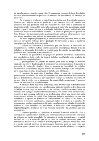 de trabalho, proporcionando a mais-valia. O processo de consumo da força de trabalho
revela-se simultaneamente no processo de produção da mercadoria e de formação de
mais-valia.
       Ao organizar a produção, o capitalista desembolsa uma determinada soma em
dinheiro para adquirir meios de produção e para comprar força de trabalho em
condições tais que permitam obter um excedente de valor sobre a quantidade de
dinheiro investido, ou seja, obter mais-valia. A massa de mais-valia que um dado capital
produz é igual à mais-valia que o trabalhador individual fornece, multiplicada pela
quantidade média de trabalhadores ocupados. Os meios de produção não podem ser
fonte de mais-valia dum determinado agente económico, visto que não criam novo valor
mas apenas transferem uma parte do seu valor para o novo produto.
       No modo de produção capitalista, o conceito de trabalho produtivo altera-se, pois
deixa de ser apenas realizado para a produção de mercadorias e passa a ocupar-se
essencialmente da produção de mais-valia.
       O volume da mais-valia é determinado por três factores: a quantidade de
mercadorias que vão fazer parte do salário necessário à subsistência; a duração do dia de
trabalho e a intensidade do trabalho; a produtividade do trabalho nas actividades que
produzem bens consumidos pelos trabalhadores.
       A redução da quantidade e dos preços dos produtos necessários à subsistência
dos trabalhadores, abate o valor da força de trabalho, modificando assim a relação da
mais-valia com o capital aplicado.
       O prolongamento da jornada de trabalho para além do tempo de trabalho
necessário ou através da eliminação de tempos mortos, constituem meios de aumentar a
proporção de mais-valia absoluta. Com o aumento da intensidade do trabalho
incrementa-se o consumo de força de trabalho por unidade de tempo e, por conseguinte,
eleva-se de modo absoluto a quantidade de trabalho sem retribuição.
       O aumento da mais-valia é também obtido à custa do crescimento da
produtividade do trabalho nas áreas de actividade que produzem meios de subsistência
para os trabalhadores, utilizados para reproduzir o tempo de trabalho necessário. O
mesmo efeito é obtido com o incremento da produtividade nessas áreas. O proveito
obtido em nada beneficia os trabalhadores.
       A obtenção duma mais-valia extra baseia-se na produtividade do trabalho numa
dada empresa em comparação com a produtividade média do trabalho na área da mesma
actividade doutras empresas, encaradas no seu conjunto. A diferença concretiza-se no
mercado onde o preço é estabelecido em consonância com o valor social da mercadoria.
A empresa que consegue melhorar a sua produtividade obtém uma maior mais-valia
com o mesmo volume de capital. Este fenómeno obriga os capitalistas, na sua luta
competitiva, a aplicar na produção os conhecimentos da ciência e da técnica, a
aperfeiçoar o processo tecnológico, a organizar melhor a produção e o trabalho. As
empresas que instalam máquinas aperfeiçoadas ou aplicam novos métodos de produção
reduzem o valor individual da mercadoria. A mais-valia extra desempenha um
importante papel no avanço do modo de produção capitalista e na agudização das suas
contradições.
       O objectivo principal do capitalista é o aumento da taxa de mais-valia. Para o
conseguir são seguidos vários métodos, que constituem um dos factores mais relevantes
da aplicação do capital acumulado. Se indicarmos o capital constante por c, o capital
variável por v e a mais-valia por m, o valor de qualquer mercadoria pode ser
representado por c+v+m, e o índice de exploração por m/v. A relação entre a mais-valia
e o capital variável, expressa em percentagem, determina quota de mais-valia, que
também se pode expressar pela relação entre o tempo de trabalho adicional e o tempo de


                                                                                     214
 