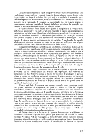 A acumulação encontra-se ligada ao aparecimento do excedente económico. Está
condicionada à quantidade do excedente de produção para além da renovação dos meios
de produção e da força de trabalho. Para que surja a acumulação é necessário que o
rendimento produzido pela sociedade, num determina do período, não se destine todo ao
consumo ou à reprodução. O processo de acumulação não diz respeito apenas às
mudanças dos meios de produção, à força de trabalho e ao volume da produção, mas
também às mudanças na organização e nas relações sociais.
        Se considerarmos como natural tudo quanto é indispensável à sobrevivência,
embora não quantificável ou qualificável com exactidão, a riqueza deve ser procurada
no âmbito do artificial produzido pela sociedade humana. A noção de riqueza envolve, a
ponto de com ela se identificar, o sobreproduto produzido ou em circulação, em suma
tudo quanto ultrapassa a área das necessidades fundamentais à reprodução. Toda a
espécie de riqueza provem necessariamente do trabalho. A exploração do trabalho
alheio permite acumular riquezas nas mãos de uns poucos e utilizá-las para adquirir
poderio económico e poder sobre os outros membros da sociedade.
        Na economia tributária, o excedente era dissipado na acumulação da riqueza. Os
governantes, os altos sacerdotes e a nobreza, para aumentar o seu prestígio e exibir a sua
riqueza e poder, construíam templos e palácios monumentais com todo o luxo e
conforto e decorados com materiais raros e preciosos; eles próprios, suas famílias e
cortesãos, ostentavam jóias de materiais valiosos. A riqueza não era um fim em si
mesmo, nem sequer um meio de entesouramento ou de desenvolvimento económico. O
objectivo das classes senhoriais consistia em alargar o círculo de aliados e vassalos no
meio dos quais mantinha a sua influência social. A hierarquia de valores era confirmada
pelos consumos de bens de luxo, pelo esbanjamento e a dimensão do séquito,
demonstrando assim a dimensão da riqueza como fonte de poder.
        A riqueza das classes dominantes não se baseava apenas na apropriação dos
excedentes ou na intensificação das técnicas de exploração, mas também no
alargamento da base territorial aonde ia buscar novos meios de produção, o que deu
origem a sucessivos conflitos e guerras de conquista, de roubos noutras povoações, à
instituição dum comércio desigual com os povos vizinhos ou à captura de prisioneiros
de guerra transformados em escravos. A riqueza obtida através da guerra tinha um
significado de distinção social.
        Para as sociedades de pastores, os rebanhos e manadas eram o autêntico capital
dos grupos nómadas. A apropriação do gado fez nascer no seio das próprias
comunidades conflitos de interesses que aceleraram a tendência para uma acumulação
de riqueza, antes ignorada. A posse de grandes rebanhos introduziu novas formas de
engrandecimento, que encontrou expressão na aquisição de bens decorativos, de luxo e
de prestígio. A riqueza não era medida pela quantidade de terra mas sim pelo gado e
pelo número de mãos à disposição para o cultivo das terras. A dimensão e o controlo da
força de trabalho eram os factores decisivos para a prosperidade. Os privilegiados
começaram a proteger os seus interesses, manter e reforçar o poder, e a utilizar símbolos
e cerimónias para demonstrar e legitimar o poder que detinham sobre os recursos. O
crescimento económico atingiu escalões que se podem caracterizar como sociedades em
que os chefes tribais atingiram um luxo sumptuoso.
        O Estado favorecia a formação de grandes fortunas que beneficiavam os
soberanos e elevavam ao poder novas gentes que, por vezes, se aliavam aos chefes
militares. No século VII, as transacções de terras tornaram-se um elemento comum,
largamente difundido em todas as regiões rurais. A acumulação de riqueza deu origem à
formação de grandes propriedades privadas, à consolidação de fortunas de algumas



                                                                                      216
 