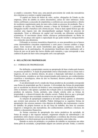 se amplie e concentre. Neste caso, uma parcela proveniente da venda das mercadorias
deve destinar-se a restitui o capital emprestado.
         O capital em forma de títulos de valor, acções, obrigações do Estado ou das
empresas, letras de câmbio ou outros documentos, carece de valor intrínseco. Estes
títulos confirmam a concessão do empréstimo e conferem aos seus possuidores o direito
de receberem regularmente parte da mais-valia criada no processo de produção. Para o
possuidor de acções este benefício assume a forma de dividendo e o possuidor de
obrigações recebe o benefício sob a forma de juro. Trata-se dum capital fictício que não
constitui uma riqueza real, não desempenhando qualquer função no processo de
reprodução. Nisto se diferencia do capital real investido nas diferentes actividades
económicas. O movimento destes títulos efectua-se preferencialmente na Bolsa de
Valores. O seu preço está sujeito à especulação de que pode resultar o enriquecimento
ou a ruína dos seus detentores.
        Utilizando os recursos monetários disponíveis, os seus possuidores ou os bancos
como intermediários concedem empréstimos a curto prazo e mesmo créditos a longo
prazo. Estes recursos são assim transferidos para agentes económicos, através de
empréstimos ou de participações. Os prestamistas beneficiam dum rendimento sob a
forma de juro ou de parte dos lucros obtidos pelo mutuário, o que corresponde a uma
cedência de parte da mais-valia conseguida com a sua aplicação.


6 – RELAÇÕES DE PROPRIEDADE

6.1 – FORMAS DE PROPRIEDADE

        Por definição, a propriedade consiste na apropriação de bens criados pelo homem
no processo produtivo. A noção de propriedade estava relacionada com as coisas reais e
tangíveis, de uso ou domínio directo, de posse e disposição individual ou colectiva.
Posteriormente, estendeu-se aos bens proporcionados pela natureza, aos conhecimentos
científicos e tecnológicos, obras de arte ou literatura, direitos jurídicos ou atribuídos
pelos costumes, etc.
        A um determinado nível e estado das forças produtivas da sociedade corresponde
uma forma de propriedade que lhe é inerente. A diversidade das formas de propriedade
que se sucederam no decurso da história é uma consequência da evolução das relações
entre os homens e não apenas o produto da evolução entre as sociedades humanas e os
produtos da natureza. Existe, portanto, uma relação estreita entre as formas de
propriedade e o desenvolvimento das relações sociais. Poderá dizer-se que o principal
indício a distinguir uma sociedade encontra-se no seu regime de propriedade.
        As relações de apropriação compõem-se de tantas formas quantos os elementos
que existem num processo de trabalho. Podem distinguir-se as seguintes formas de
apropriação: dos recursos naturais e dos objectos de trabalho; dos instrumentos e meios
de trabalho; do próprio homem ou da sua força de trabalho; dos bens de consumo
tangíveis e intangíveis; das mercadorias; dos conhecimentos científicos e técnicos; do
dinheiro e documentos financeiros.
        As formas concretas de apropriação dos meios produtivos da sociedade, de
fontes de energia e das riquezas naturais, originaram relações de subordinação e de
predomínio entre classes sociais que acompanharam a existência das diversas camadas
da população e se efectivaram por meio de relações constantes entre todas elas.
        Quando os meios de produção e os produtos do trabalho se encontram nas mãos
duma parte da sociedade, a propriedade adquire um carácter privado. Então, o controlo


                                                                                     221
 
