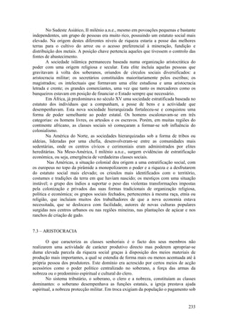 No Sudeste Asiático, II milénio a.n.e., mesmo em povoações pequenas e bastante
independentes, um grupo de pessoas era muito rico, possuindo um estatuto social mais
elevado. Na origem destes diferentes níveis de riqueza estaria a posse das melhores
terras para o cultivo do arroz ou o acesso preferencial à mineração, fundição e
distribuição dos metais. A posição chave pertencia aqueles que tivessem o controlo das
fontes de abastecimento.
        A sociedade islâmica permaneceu baseada numa organização aristocrática do
poder com uma origem religiosa e secular. Esta elite incluía aquelas pessoas que
gravitavam à volta dos soberanos, oriundos de círculos sociais diversificados: a
aristocracia militar; os secretários constituídos maioritariamente pelos escribas; os
magistrados; os intelectuais que formavam uma elite estudiosa e uma aristocracia
letrada e crente; os grandes comerciantes, uma vez que tanto os mercadores como os
banqueiros estavam em posição de financiar o Estado sempre que necessário.
        Em África, já predominava no século XV uma sociedade estratificada baseada no
estatuto dos indivíduos que a compunham, a posse de bens e a actividade que
desempenhavam. Esta nova sociedade hierarquizada fortaleceu-se e conquistou uma
forma de poder semelhante ao poder estatal. Os homens escalonavam-se em três
categorias: os homens livres, os artesãos e os escravos. Porém, em muitas regiões do
continente africano, as classes sociais só começaram a formar-se sob influência do
colonialismo.
        Na América do Norte, as sociedades hierarquizadas sob a forma de tribos ou
aldeias, lideradas por uma chefia, desenvolveram-se entre as comunidades mais
sedentárias, onde os centros cívicos e cerimoniais eram administrados por elites
hereditárias. Na Meso-América, I milénio a.n.e., surgem evidências de estratificação
económica, ou seja, emergência de verdadeiras classes sociais.
        Nas Américas, a situação colonial deu origem a uma estratificação social, com
os europeus no topo da pirâmide a monopolizarem o poder e a riqueza e a desfrutarem
do estatuto social mais elevado; os crioulos mais identificados com o território,
costumes e tradições da terra em que haviam nascido; os mestiços com uma situação
instável; o grupo dos índios a suportar o peso das violentas transformações impostas
pela colonização e privados das suas formas tradicionais de organização religiosa,
política e económica; os grupos sociais fechados, pertencentes à mesma raça, etnia ou
religião, que incluíam muitos dos trabalhadores de que a nova economia estava
necessitada, que se deslocava com facilidade, autores de novas culturas populares
surgidas nos centros urbanos ou nas regiões mineiras, nas plantações de açúcar e nos
ranchos de criação de gado.


7.3 – ARISTOCRACIA

        O que caracteriza as classes senhoriais é o facto dos seus membros não
realizarem uma actividade de carácter produtivo directo mas poderem apropriar-se
duma elevada parcela da riqueza social graças à disposição dos meios materiais de
produção mais importantes, a qual se estendia de forma mais ou menos acentuada até à
própria pessoa dos produtores. Este domínio era acrescido por certos meios de acção
acessórios como o poder político centralizado no soberano, a força das armas da
nobreza ou o predomínio espiritual e cultural do clero.
        No sistema tributário, o soberano, o clero e a nobreza, constituíam as classes
dominantes: o soberano desempenhava as funções estatais, a igreja prestava ajuda
espiritual, a nobreza protecção militar. Em troca exigiam da população o pagamento sob


                                                                                  233
 