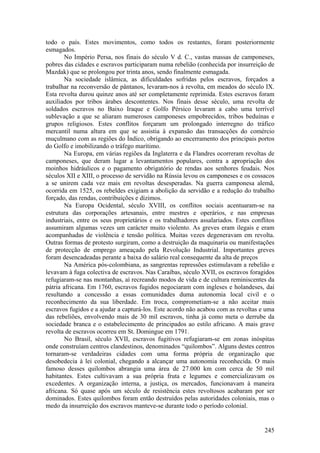 todo o país. Estes movimentos, como todos os restantes, foram posteriormente
esmagados.
       No Império Persa, nos finais do século V d. C., vastas massas de camponeses,
pobres das cidades e escravos participaram numa rebelião (conhecida por insurreição de
Mazdak) que se prolongou por trinta anos, sendo finalmente esmagada.
       Na sociedade islâmica, as dificuldades sofridas pelos escravos, forçados a
trabalhar na reconversão de pântanos, levaram-nos à revolta, em meados do século IX.
Esta revolta durou quinze anos até ser completamente reprimida. Estes escravos foram
auxiliados por tribos árabes descontentes. Nos finais desse século, uma revolta de
soldados escravos no Baixo Iraque e Golfo Pérsico levaram a cabo uma terrível
sublevação a que se aliaram numerosos camponeses empobrecidos, tribos beduínas e
grupos religiosos. Estes conflitos forçaram um prolongado interregno do tráfico
mercantil numa altura em que se assistia à expansão das transacções do comércio
muçulmano com as regiões do Índico, obrigando ao encerramento dos principais portos
do Golfo e imobilizando o tráfego marítimo.
       Na Europa, em várias regiões da Inglaterra e da Flandres ocorreram revoltas de
camponeses, que deram lugar a levantamentos populares, contra a apropriação dos
moinhos hidráulicos e o pagamento obrigatório de rendas aos senhores feudais. Nos
séculos XII e XIII, o processo de servidão na Rússia levou os camponeses e os cossacos
a se unirem cada vez mais em revoltas desesperadas. Na guerra camponesa alemã,
ocorrida em 1525, os rebeldes exigiam a abolição da servidão e a redução do trabalho
forçado, das rendas, contribuições e dízimos.
       Na Europa Ocidental, século XVIII, os conflitos sociais acentuaram-se na
estrutura das corporações artesanais, entre mestres e operários, e nas empresas
industriais, entre os seus proprietários e os trabalhadores assalariados. Estes conflitos
assumiram algumas vezes um carácter muito violento. As greves eram ilegais e eram
acompanhadas de violência e tensão política. Muitas vezes degeneravam em revolta.
Outras formas de protesto surgiram, como a destruição da maquinaria ou manifestações
de protecção de emprego ameaçado pela Revolução Industrial. Importantes greves
foram desencadeadas perante a baixa do salário real consequente da alta de preços
       Na América pós-colombiana, as sangrentas repressões estimulavam a rebelião e
levavam à fuga colectiva de escravos. Nas Caraíbas, século XVII, os escravos foragidos
refugiaram-se nas montanhas, aí recreando modos de vida e de cultura reminiscentes da
pátria africana. Em 1760, escravos fugidos negociaram com ingleses e holandeses, daí
resultando a concessão a essas comunidades duma autonomia local civil e o
reconhecimento da sua liberdade. Em troca, comprometiam-se a não aceitar mais
escravos fugidos e a ajudar a capturá-los. Este acordo não acabou com as revoltas e uma
das rebeliões, envolvendo mais de 30 mil escravos, tinha já como meta o derrube da
sociedade branca e o estabelecimento de principados ao estilo africano. A mais grave
revolta de escravos ocorreu em St. Domingue em 1791.
       No Brasil, século XVII, escravos fugitivos refugiaram-se em zonas inóspitas
onde construíam centros clandestinos, denominados “quilombos”. Alguns destes centros
tornaram-se verdadeiras cidades com uma forma própria de organização que
desobedecia à lei colonial, chegando a alcançar uma autonomia reconhecida. O mais
famoso desses quilombos abrangia uma área de 27.000 km com cerca de 50 mil
habitantes. Estes cultivavam a sua própria fruta e legumes e comercializavam os
excedentes. A organização interna, a justiça, os mercados, funcionavam à maneira
africana. Só quase após um século de resistência estes revoltosos acabaram por ser
dominados. Estes quilombos foram então destruídos pelas autoridades coloniais, mas o
medo da insurreição dos escravos manteve-se durante todo o período colonial.


                                                                                     245
 