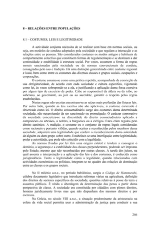 8 – RELAÇÕES ENTRE POPULAÇÕES


8.1 – COSTUMES, LEIS E LEGITIMIDADE

        A actividade conjunta necessita de se realizar com base em normas sociais, ou
seja, em modelos de conduta adoptados pela sociedade e que regulam a interacção e as
relações entre as pessoas. São considerados costumes os modos antigos e habituais de
comportamento colectivo que constituem formas de regulamentação e se destinam a dar
continuidade e estabilidade à estrutura social. Por vezes, assumem a forma de regras
morais sancionadas pela sociedade ou de normas convencionais de conduta,
consagradas pelo uso e tradição. Há uma distinção generalizada entre costume regional
e local, bem como entre os costumes das diversas classes e grupos sociais, ocupações e
corporações.
        O costume assume-se como uma prática repetida, acompanhada da convicção da
sua obrigatoriedade, de acordo com cada sociedade e cultura específica, vigorando
como lei, às vezes sobrepondo-se a ela, e justificando a aplicação duma força coerciva
por algum tipo de exercício de poder. Cabe ao responsável da aldeia ou da tribo, ao
soberano, ao governante, ao juiz ou ao sacerdote, garantir o respeito pelas regras
estabelecidas.
        Nestas regras não escritas encontram-se as raízes mais profundas das futuras leis.
Por outro lado, quando as leis escritas não são aplicáveis, o costume enraizado é
observado como lei. O direito consuetudinário surge dos costumes duma determinada
sociedade, não necessitando de ser sancionado ou promulgado. O carácter corporativo
da sociedade concretiza-se na diversidade do direito consuetudinário aplicado a
camponeses ou artesãos, a nobres, a burgueses ou a clérigos. Estes eram regidos pelo
direito canónico. A tradição, o costume ou o conjunto de regras legais consideradas
como racionais e portanto válidas, quando aceites e reconhecidas pelos membros duma
sociedade, adquirem uma legitimidade que confere o reconhecimento duma autoridade
de alguém ou dum grupo sobre outro. Estabelece-se uma interligação entre legitimidade,
poder e autoridade, que pode não coincidir com a legalidade.
        As normas fixadas por lei têm uma origem estatal e tendem a consagrar o
domínio, a segurança e a estabilidade das classes preponderantes, podendo ser impostas
pelo Estado, mesmo que não reconhecidas por outras classes. A tarefa dos juízes, na
qual assenta a interpretação e a aplicação das leis e dos costumes, é conhecida como
jurisprudência. Tanto a legitimidade como a legalidade, quando relacionadas com
actividades económicas ou políticas, integram-se no quadro das relações de dominação
entre as classes e os grupos sociais.

       No II milénio a.n.e., no período babilónico, surgiu o Código de Hammurabi,
célebre documento legislativo que introduziu reformas várias na agricultura, definição
dos direitos de sectores específicos da sociedade, questões relativas à posse da terra e
assuntos públicos. É nítida a abordagem da determinação das penas a partir duma
perspectiva de classe. A sociedade era constituída por cidadãos com plenos direitos,
homens juridicamente livres mas que não dispunham dos mesmos direitos e por
escravos.
       Na Grécia, no século VIII a.n.e., a situação predominante da aristocracia na
esfera da vida social permitia usar a administração da justiça para conduzir a sua


                                                                                      246
 