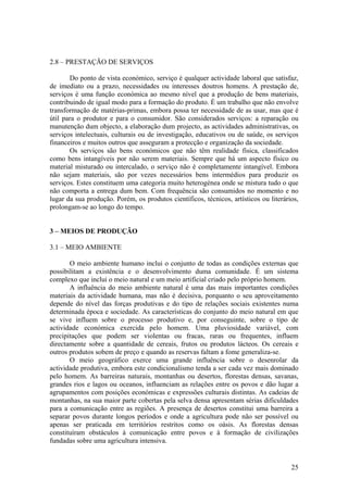 2.8 – PRESTAÇÃO DE SERVIÇOS

       Do ponto de vista económico, serviço é qualquer actividade laboral que satisfaz,
de imediato ou a prazo, necessidades ou interesses doutros homens. A prestação de,
serviços é uma função económica ao mesmo nível que a produção de bens materiais,
contribuindo de igual modo para a formação do produto. É um trabalho que não envolve
transformação de matérias-primas, embora possa ter necessidade de as usar, mas que é
útil para o produtor e para o consumidor. São considerados serviços: a reparação ou
manutenção dum objecto, a elaboração dum projecto, as actividades administrativas, os
serviços intelectuais, culturais ou de investigação, educativos ou de saúde, os serviços
financeiros e muitos outros que asseguram a protecção e organização da sociedade.
       Os serviços são bens económicos que não têm realidade física, classificados
como bens intangíveis por não serem materiais. Sempre que há um aspecto físico ou
material misturado ou intercalado, o serviço não é completamente intangível. Embora
não sejam materiais, são por vezes necessários bens intermédios para produzir os
serviços. Estes constituem uma categoria muito heterogénea onde se mistura tudo o que
não comporta a entrega dum bem. Com frequência são consumidos no momento e no
lugar da sua produção. Porém, os produtos científicos, técnicos, artísticos ou literários,
prolongam-se ao longo do tempo.


3 – MEIOS DE PRODUÇÃO

3.1 – MEIO AMBIENTE

       O meio ambiente humano inclui o conjunto de todas as condições externas que
possibilitam a existência e o desenvolvimento duma comunidade. É um sistema
complexo que inclui o meio natural e um meio artificial criado pelo próprio homem.
       A influência do meio ambiente natural é uma das mais importantes condições
materiais da actividade humana, mas não é decisiva, porquanto o seu aproveitamento
depende do nível das forças produtivas e do tipo de relações sociais existentes numa
determinada época e sociedade. As características do conjunto do meio natural em que
se vive influem sobre o processo produtivo e, por conseguinte, sobre o tipo de
actividade económica exercida pelo homem. Uma pluviosidade variável, com
precipitações que podem ser violentas ou fracas, raras ou frequentes, influem
directamente sobre a quantidade de cereais, frutos ou produtos lácteos. Os cereais e
outros produtos sobem de preço e quando as reservas faltam a fome generaliza-se.
       O meio geográfico exerce uma grande influência sobre o desenrolar da
actividade produtiva, embora este condicionalismo tenda a ser cada vez mais dominado
pelo homem. As barreiras naturais, montanhas ou desertos, florestas densas, savanas,
grandes rios e lagos ou oceanos, influenciam as relações entre os povos e dão lugar a
agrupamentos com posições económicas e expressões culturais distintas. As cadeias de
montanhas, na sua maior parte cobertas pela selva densa apresentam sérias dificuldades
para a comunicação entre as regiões. A presença de desertos constitui uma barreira a
separar povos durante longos períodos e onde a agricultura pode não ser possível ou
apenas ser praticada em territórios restritos como os oásis. As florestas densas
constituíram obstáculos à comunicação entre povos e à formação de civilizações
fundadas sobre uma agricultura intensiva.


                                                                                       25
 