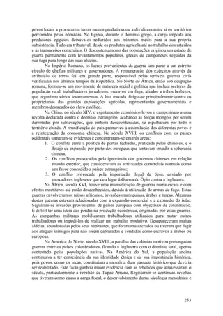 povos locais a procurarem terras menos produtivas ou a dividirem entre si os territórios
percorridos pelos nómadas. No Egipto, durante o domínio grego, a carga imposta aos
produtores egípcios deixava-os reduzidos aos mínimos meios para a sua própria
subsistência. Tudo era tributável, desde os produtos agrícola até ao trabalho dos artesãos
e às transacções comerciais. O descontentamento das populações originou um estado de
guerra permanente com levantamentos populares, greves de camponeses seguidas da
sua fuga para longe das suas aldeias.
        No Império Romano, os lucros provenientes da guerra iam parar a um estreito
círculo de chefias militares e governadores. A remuneração dos exércitos através da
atribuição de terras foi, em grande parte, responsável pelas terríveis guerras civis
verificadas nos últimos tempos da República. No Norte de África, então sob ocupação
romana, formou-se um movimento de natureza social e política que incluía sectores da
população rural, trabalhadores jornaleiros, escravos em fuga, aliados a tribos berberes,
que organizou vários levantamentos. A luta travada dirigia-se principalmente contra os
proprietários das grandes explorações agrícolas, representantes governamentais e
membros destacados do clero católico.
        Na China, no século XIV, o esgotamento económico levou o campesinato a uma
revolta declarada contra o domínio estrangeiro, acabando as forças mongóis por serem
derrotadas por sublevações, que embora descoordenadas, se espalharam por todo o
território chinês. A reunificação do país promoveu a assimilação dos diferentes povos e
a reintegração da economia chinesa. No século XVIII, os conflitos com os países
ocidentais tornaram-se evidentes e concentraram-se em três áreas:
        1. O conflito entre a política de portas fechadas, praticada pelos chineses, e o
            desejo de expansão por parte dos europeus que tentavam invadir a soberania
            chinesa;
         2. Os conflitos provocados pela ignorância dos governos chineses em relação
             mundo exterior, que consideravam as actividades comerciais normais como
             um favor concedido a países estrangeiros;
         3. O conflito provocado pela importação ilegal de ópio, enviado por
             mercadores ingleses e que deu lugar à Guerra do Ópio contra a Inglaterra.
        Na África, século XVI, houve uma intensificação de guerras numa escala e com
efeitos mortíferos até então desconhecidos, devido à utilização de armas de fogo. Estas
guerras envolveram os reinos africanos, invasões marroquinas, árabes e turcas. Algumas
destas guerras estavam relacionadas com a expansão comercial e a expansão do islão.
Seguiram-se invasões provenientes de países europeus com objectivos de colonização.
É difícil ter uma ideia das perdas na produção económica, originadas por estas guerras.
As campanhas militares mobilizaram trabalhadores utilizados para matar outros
trabalhadores ou impedi-los de realizar um trabalho produtivo. Desapareceram muitas
aldeias, abandonadas pelos seus habitantes, que foram massacrados ou tiveram que fugir
aos ataques inimigos para não serem capturados e vendidos como escravos a árabes ou
europeus.
        Na América do Norte, século XVIII, a partilha das colónias motivou prolongadas
guerras entre os países colonizadores, ficando a Inglaterra com o domínio total, apenas
contestado pelas populações nativas. Na América do Sul, a população andina
continuava a ter consciência da sua identidade étnica e da sua importância histórica,
pois povos, como os incas, constituíam a memória dum passado histórico que deveria
ser reabilitado. Este facto ganhou maior evidência com as rebeliões que atravessaram o
século, particularmente a rebelião de Tupac Amaru, Registaram-se contínuas revoltas
que tiveram como causa a carga fiscal, o desenvolvimento duma ideologia messiânica e



                                                                                      253
 