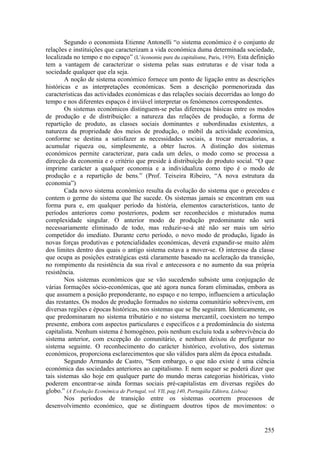 Segundo o economista Etienne Antonelli “o sistema económico é o conjunto de
relações e instituições que caracterizam a vida económica duma determinada sociedade,
localizada no tempo e no espaço” (L’économie pure du capitalisme, Paris, 1939). Esta definição
tem a vantagem de caracterizar o sistema pelas suas estruturas e de visar toda a
sociedade qualquer que ela seja.
        A noção de sistema económico fornece um ponto de ligação entre as descrições
históricas e as interpretações económicas. Sem a descrição pormenorizada das
características das actividades económicas e das relações sociais decorridas ao longo do
tempo e nos diferentes espaços é inviável interpretar os fenómenos correspondentes.
        Os sistemas económicos distinguem-se pelas diferenças básicas entre os modos
de produção e de distribuição: a natureza das relações de produção, a forma de
repartição de produto, as classes sociais dominantes e subordinadas existentes, a
natureza da propriedade dos meios de produção, o móbil da actividade económica,
conforme se destina a satisfazer as necessidades sociais, a trocar mercadorias, a
acumular riqueza ou, simplesmente, a obter lucros. A distinção dos sistemas
económicos permite caracterizar, para cada um deles, o modo como se processa a
direcção da economia e o critério que preside à distribuição do produto social. “O que
imprime carácter a qualquer economia e a individualiza como tipo é o modo de
produção e a repartição de bens.” (Prof. Teixeira Ribeiro, “A nova estrutura da
economia”)
        Cada novo sistema económico resulta da evolução do sistema que o precedeu e
contem o germe do sistema que lhe sucede. Os sistemas jamais se encontram em sua
forma pura e, em qualquer período da história, elementos característicos, tanto de
períodos anteriores como posteriores, podem ser reconhecidos e misturados numa
complexidade singular. O anterior modo de produção predominante não será
necessariamente eliminado de todo, mas reduzir-se-á até não ser mais um sério
competidor do imediato. Durante certo período, o novo modo de produção, ligado às
novas forças produtivas e potencialidades económicas, deverá expandir-se muito além
dos limites dentro dos quais o antigo sistema estava a mover-se. O interesse da classe
que ocupa as posições estratégicas está claramente baseado na aceleração da transição,
no rompimento da resistência da sua rival e antecessora e no aumento da sua própria
resistência.
        Nos sistemas económicos que se vão sucedendo subsiste uma conjugação de
várias formações sócio-económicas, que até agora nunca foram eliminadas, embora as
que assumem a posição preponderante, no espaço e no tempo, influenciem a articulação
das restantes. Os modos de produção formados no sistema comunitário sobrevivem, em
diversas regiões e épocas históricas, nos sistemas que se lhe seguiram. Identicamente, os
que predominaram no sistema tributário e no sistema mercantil, coexistem no tempo
presente, embora com aspectos particulares e específicos e a predominância do sistema
capitalista. Nenhum sistema é homogéneo, pois nenhum excluiu toda a sobrevivência do
sistema anterior, com excepção do comunitário, e nenhum deixou de prefigurar no
sistema seguinte. O reconhecimento do carácter histórico, evolutivo, dos sistemas
económicos, proporciona esclarecimentos que são válidos para além da época estudada.
        Segundo Armando de Castro, “Sem embargo, o que não existe é uma ciência
económica das sociedades anteriores ao capitalismo. E nem sequer se poderá dizer que
tais sistemas são hoje em qualquer parte do mundo meras categorias históricas, visto
poderem encontrar-se ainda formas sociais pré-capitalistas em diversas regiões do
globo.” (A Evolução Económica de Portugal, vol. VII, pag.140, Portugália Editora, Lisboa)
        Nos períodos de transição entre os sistemas ocorrem processos de
desenvolvimento económico, que se distinguem doutros tipos de movimentos: o


                                                                                         255
 
