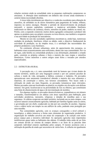 relações resistem ainda na actualidade entre as pequenas explorações camponesas ou
artesanais. A obtenção dum rendimento em dinheiro não reveste ainda totalmente o
carácter duma necessidade absoluta.
        A troca tinha inicialmente por objectivo a venda dos excedentes para obtenção de
utensílios, de utilidades ou de meios monetários para pagamento de rendas, tributos,
impostos ou outros encargos. Durante o período de desenvolvimento da produção
mercantil, e mesmo capitalista, continuam a manter-se actividades familiares
tradicionais no fabrico de cerâmica, têxteis, utensílios de pedra, madeira ou metal, etc.
Porém, com a expansão comercial, muitos destes agregados começaram a produzir não
apenas os produtos para seu próprio consumo ou troca directa, mas também a ocuparem
a sua actividade na produção de mercadorias.
        Mesmo no seio das sociedades capitalistas encontram-se, ainda hoje, numerosas
unidades de produção, familiares, tribais ou aldeãs, onde o objectivo fundamental da
actividade de produção, ou da simples troca, é a satisfação das necessidades dos
próprios produtores e seus familiares.
        No continente africano subsariano, antes do aparecimento dos europeus, os
habitantes eram economicamente auto-suficientes, dentro das suas comunidades. Por via
de regra, cada família ou comunidade produzia a sua alimentação, plantando e criando
gado, construía as próprias cabanas e fazia a maioria das suas roupas e utensílios
domésticos. Certos utensílios e outros artigos eram feitos e trocados por artesãos
especializados.


2.2 – ESTRUTURA RURAL

        A povoação era, e é, uma comunidade rural de homens que viviam dentro do
mesmo território, unidos por uma linguagem comum e por um carácter peculiar de
cultura e modo de vida, arreigados a hábitos, costumes e tradições. Os povoados
apresentavam uma autonomia considerável obtendo a maioria dos seus alimentos e
materiais, de construção e outros, nos terrenos circundantes. Nos locais onde a
utilização do arado era mais frequente, os povoados tornaram-se mais relevantes.
Muitos povoados estavam localizados na planície ou erigidos em elevações com defesas
naturais. Em geral, localizavam-se na proximidade de rios ou ribeiros, que constituíam
uma fonte de abastecimento de água e de movimentação de moinhos.
        Em algumas regiões, os povoados desenvolveram-se, expandiram-se em número
e tamanho, transformando-se em aldeias com áreas específicas para habitação, para
actividades produtivas, mercantis, religiosas e dotadas de muralhas para a sua
segurança. As aldeias ocupavam um dado território, incluindo um ou mais campos, com
recursos naturais essencialmente agrícolas, habitado por famílias ligadas umas às outras,
e governadas por um chefe, coadjuvado ou não por um conselho de anciãos. Algumas
vezes a aldeia inclui um templo ou um edifício de culto, podendo estar protegido por
uma muralha.
        Nas comunidades agrícolas, com os avanços conseguidos a nível cultural e
tecnológico, a aldeia tornou-se a forma mais elementar de organização produtiva. A
organização do trabalho envolvia um misto de cooperação e de coerção com muito
pouco espaço para a iniciativa individual. As operações agrícolas mais importantes
mobilizavam quase todos os habitantes das aldeias. O trabalho tinha então de ser feito
em comum devido ao sistema de campos abertos e ao facto de as parcelas dum
camponês individual estarem espalhadas pelos campos. O mesmo acontecia com a
utilização da parelha do arado que necessitava de vários bois. A colheita era igualmente


                                                                                     268
 