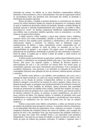 efectuada em comum. As aldeias ou as casas familiares compreendiam edifícios
destinados a fins económicos, como o armazenamento. Este tipo de organização reflecte
as circunstâncias locais que permitem uma intervenção das chefias na produção e
distribuição dos produtos agrícolas.
        Dentro da aldeia, a unidade económica doméstica é constituída por um número
variável de células familiares ligadas por relações de parentesco ou vizinhança, dentro
do qual se estabelecem determinas relações de produção. Quando a unidade familiar de
produção agrícola é realizada fundamentalmente pelo camponês, sua mulher e filhos,
denominava-se “casal”. As famílias camponesas trabalhavam independentemente os
seus talhões, mas os principais trabalhos agrícolas, como as sementeiras e as ceifas,
faziam-se em geral colectivamente.
        A aldeia conserva velhas tradições e traços dum colectivo único, estabelece
contactos fáceis com outras comunidades, defende os direitos dos seus membros. A
aldeia tornou-se uma unidade social, económica e administrativa, com uma estrutura
relativamente simples e uniforme. As relações entre os habitantes exigia o
estabelecimento de hábitos e regras comummente aceites, interpretadas por um
concelho de anciãos, cabendo ao chefe da aldeia, ao sacerdote ou ao juiz a
responsabilidade de garantir o seu respeito. Em alguns casos, os habitantes livres
participavam nas assembleias, defendendo as questões da vida comunitária e elegendo o
chefe da aldeia. À medida que se afirma o poder do Estado, o chefe torna-se um
representante desse poder.
        A aldeia assenta essencialmente na agricultura, embora alguns habitantes possam
ser artesãos, a subsistência ser assegurada também pela caça e, nas zonas costeiras ou
fluviais, pela pesca. Em algumas regiões, o desbaste de florestas permitiu o
aproveitamento do solo e a sua conversão em terreno fértil. Em muitas áreas, as
comunidades agrícolas eram quase inteiramente auto-suficientes. Com a produção de
excedentes alimentares, estes passaram a ser utilizados na realização de trocas entre
comunidades diferentes para obtenção de bens de consumo, matérias-primas, artefactos
e utensílios.
        As famílias rurais aplicam o seu trabalho, como produtores, por vezes, com o
emprego de alguns jornaleiros, no cultivo de cereais, produtos hortícolas, frutos e outros
produtos, ou na criação de animais. Competia-lhes melhorar as terras cultiváveis,
desbravar matagais e convertê-los em terrenos de cultivo, preparar vinhas, olivais, etc.
Quando possuem gado, as pastagens eram predominantemente de utilização comum por
diversas famílias. Como unidades de produção, apenas possuíam uma quantidade
limitada de instrumentos de trabalho muito simples, cabendo-lhes também, em regra, a
construção de meios de produção fixos, como moinhos ou fornos, que ficavam na posse
do domínio senhorial. Os pastos, as carroças, os poços mantinham-se, em geral, na
posse colectiva da aldeia. Em algumas regiões, as unidades de produção eram casas
multifamiliares, ou seja, unidades familiares alargadas e constituídas por vários núcleos,
ajudando-se os camponeses uns aos outros de acordo com um tipo de relações
recíprocas.
        Embora conservando certos hábitos comunitários, a aldeia era formada na base
de relações de produção numa perspectiva classista. A economia colectiva transformou-
se em propriedade individual de exploradores locais, senhoriais ou estatais. A família
camponesa dispunha das condições básicas dos meios de trabalho, com excepção das
parcelas de terra e das instalações fixas, que eram pertença das entidades senhoriais a
quem era paga uma renda. Esta condição limita a sua capacidade como produtora
independente. Uma parte do seu tempo de trabalho vai parar às mãos do senhorio sob a
forma de parte da colheita dos produtos cultivados. O trabalho é repartido entre o


                                                                                      269
 
