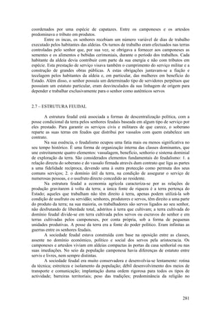 coordenados por uma espécie de capatazes. Entre os camponeses e os artesãos
predominava o tributo em produtos.
       Entre os incas, os senhores recebiam um número variável de dias de trabalho
executado pelos habitantes das aldeias. Os turnos de trabalho eram efectuados nas terras
controladas pelo senhor que, por sua vez, se obrigava a fornecer aos camponeses as
sementes e os alimentos e bebidas cerimoniais, durante o período dos trabalhos. Cada
habitante da aldeia devia contribuir com parte da sua energia e não com tributos em
espécie. Esta prestação de serviço visava também o cumprimento do serviço militar e a
construção de grandes obras públicas. A estas obrigações juntavam-se a fiação e
tecelagem pelos habitantes da aldeia e, em particular, das mulheres em benefício do
Estado. Além disso, o senhor possuía um determinado tipo de servidores perpétuos que
possuíam um estatuto particular, eram desvinculados da sua linhagem de origem para
depender e trabalhar exclusivamente para o senhor como autênticos servos


2.7 – ESTRUTURA FEUDAL

        A estrutura feudal está associada a formas de descentralização política, com a
posse condicional da terra pelos senhores feudais baseada em algum tipo de serviço por
eles prestado. Para garantir os serviços civis e militares de que carece, o soberano
reparte as suas terras em feudos que distribui por vassalos com quem estabelece um
contrato.
        Na sua essência, o feudalismo ocupou uma fatia mais ou menos significativa no
seu tempo histórico. É uma forma de organização interna das classes dominantes, que
une estreitamente quatro elementos: vassalagem, benefício, senhorio e sistema dominial
de exploração da terra. São considerados elementos fundamentais do feudalismo: 1. a
relação directa do soberano e do vassalo firmada através dum contrato que liga as partes
a uma fidelidade recíproca, devendo uma à outra protecção como permuta dos seus
comuns serviços; 2. o domínio útil da terra, na condição de assegurar o serviço de
numerosas pessoas, e o usufruto directo concedido ao residente.
        Na estrutura feudal a economia agrícola caracteriza-se por as relações de
produção gravitarem à volta da terra; a única fonte de riqueza é a terra pertença do
Estado; aqueles que trabalham não têm direito à terra, apenas podem utilizá-la sob
condição de usufruto ou servidão; senhores, produtores e servos, têm direito a uma parte
do produto da terra; na sua maioria, os trabalhadores são servos ligados ao seu senhor,
não desfrutando de liberdade total, adstritos à terra que cultivam; a terra cultivada do
domínio feudal divide-se em terra cultivada pelos servos ou escravos do senhor e em
terras cultivadas pelos camponeses, por conta própria, sob a forma de pequenas
unidades produtivas. A posse da terra era a fonte do poder político. Eram infinitas as
guerras entre os senhores feudais.
        A sociedade feudal estava construída com base na oposição entre as classes,
assente no domínio económico, político e social dos servos pela aristocracia. Os
camponeses e artesãos viviam em aldeias compactas às portas da casa senhorial ou nas
suas imediações. No seio da população camponesa havia diferenças de estatuto entre
servis e livres, nem sempre distintas.
        A sociedade feudal era muito conservadora e desenvolvia-se lentamente: rotina
da técnica; estreiteza e isolamento da população; débil desenvolvimento dos meios de
transporte e comunicação; implantação duma ordem rigorosa para todos os tipos de
actividade; barreiras territoriais; peso das tradições; predominância da religião no



                                                                                    281
 