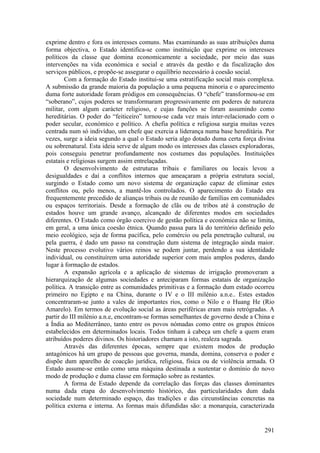 exprime dentro e fora os interesses comuns. Mas examinando as suas atribuições duma
forma objectiva, o Estado identifica-se como instituição que exprime os interesses
políticos da classe que domina economicamente a sociedade, por meio das suas
intervenções na vida económica e social e através da gestão e da fiscalização dos
serviços públicos, e propõe-se assegurar o equilíbrio necessário à coesão social.
        Com a formação do Estado institui-se uma estratificação social mais complexa.
A submissão da grande maioria da população a uma pequena minoria e o aparecimento
duma forte autoridade foram pródigos em consequências. O “chefe” transformou-se em
“soberano”, cujos poderes se transformaram progressivamente em poderes de natureza
militar, com algum carácter religioso, e cujas funções se foram assumindo como
hereditárias. O poder do “feiticeiro” tornou-se cada vez mais inter-relacionado com o
poder secular, económico e político. A chefia política e religiosa surgia muitas vezes
centrada num só indivíduo, um chefe que exercia a liderança numa base hereditária. Por
vezes, surge a ideia segundo a qual o Estado seria algo dotado duma certa força divina
ou sobrenatural. Esta ideia serve de algum modo os interesses das classes exploradoras,
pois conseguiu penetrar profundamente nos costumes das populações. Instituições
estatais e religiosas surgem assim entrelaçadas.
        O desenvolvimento de estruturas tribais e familiares ou locais levou a
desigualdades e daí a conflitos internos que ameaçaram a própria estrutura social,
surgindo o Estado como um novo sistema de organização capaz de eliminar estes
conflitos ou, pelo menos, a mantê-los controlados. O aparecimento do Estado era
frequentemente precedido de alianças tribais ou de reunião de famílias em comunidades
ou espaços territoriais. Desde a formação de clãs ou de tribos até à construção de
estados houve um grande avanço, alcançado de diferentes modos em sociedades
diferentes. O Estado como órgão coercivo de gestão política e económica não se limita,
em geral, a uma única coesão étnica. Quando passa para lá do território definido pelo
meio ecológico, seja de forma pacífica, pelo comércio ou pela penetração cultural, ou
pela guerra, é dado um passo na construção dum sistema de integração ainda maior.
Neste processo evolutivo vários reinos se podem juntar, perdendo a sua identidade
individual, ou constituírem uma autoridade superior com mais amplos poderes, dando
lugar à formação de estados.
        A expansão agrícola e a aplicação de sistemas de irrigação promoveram a
hierarquização de algumas sociedades e anteciparam formas estatais de organização
política. A transição entre as comunidades primitivas e a formação dum estado ocorreu
primeiro no Egipto e na China, durante o IV e o III milénio a.n.e.. Estes estados
concentraram-se junto a vales de importantes rios, como o Nilo e o Huang He (Rio
Amarelo). Em termos de evolução social as áreas periféricas eram mais retrógradas. A
partir do III milénio a.n.e, encontram-se formas semelhantes de governo desde a China e
a Índia ao Mediterrâneo, tanto entre os povos nómadas como entre os grupos étnicos
estabelecidos em determinados locais. Todos tinham à cabeça um chefe a quem eram
atribuídos poderes divinos. Os historiadores chamam a isto, realeza sagrada.
        Através das diferentes épocas, sempre que existem modos de produção
antagónicos há um grupo de pessoas que governa, manda, domina, conserva o poder e
dispõe dum aparelho de coacção jurídica, religiosa, física ou de violência armada. O
Estado assume-se então como uma máquina destinada a sustentar o domínio do novo
modo de produção e duma classe em formação sobre as restantes.
        A forma de Estado depende da correlação das forças das classes dominantes
numa dada etapa do desenvolvimento histórico, das particularidades dum dada
sociedade num determinado espaço, das tradições e das circunstâncias concretas na
política externa e interna. As formas mais difundidas são: a monarquia, caracterizada


                                                                                   291
 