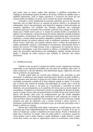 pelo poder, mais ou menos amplo, dum soberano; a república aristocrática ou
oligárquica, dominada por grupos da nobreza, do clérigo, militares ou cidadãos ricos; a
república democrática, onde os órgãos legislativos e executivos são eleitos por um
número restrito de cidadãos, em geral, com a exclusão das classes subordinadas.
        O Estado é a parte fundamental da economia capitalista, que sem ele não pode
funcionar; tem um papel decisivo no aumento da procura efectiva e na absorção do
sobreproduto. Sem a sua participação seria impossível imaginar o desenvolvimento da
economia capitalista. Um excedente não realizado significaria uma estagnação
económica, pelo que é necessário fazer aumentar a procura, criar e alargar os mercados,
função que o Estado reserva para si. A criação do mercado facilita a acumulação do
capital e, por conseguinte, o desenvolvimento do sistema capitalista, tentando protegê-lo
da estagnação e da destruição. Para evitar flutuações determinadas pelo curso do ciclo
económico, o Estado adopta uma política adequada à condução da oferta e da procura,
aplicando métodos de controlo indirecto sobre os problemas monetários, creditáveis e
fiscais. Exerce, além disso, um controlo indirecto sobre o volume da acumulação do
capital, aumentando a procura e estimulando os investimentos, determinando mesmo o
destino dos mesmos. O Estado procura evitar o esgotamento do exército de reserva,
mantendo o desemprego, o que faria aumentar os salários, e acompanha e intervém no
poder das associações representativas dos trabalhadores. Quando entende necessário
adopta o emprego de meios coercivos para defender os interesses das classes
dominantes.


3.2 – PODER ESTATAL

        O poder revela, em geral, o conjunto de relações sociais, impostas por estruturas
organizadas ou por interesses pretendidos por uma parte da sociedade sobre outra. O
poder condiciona a vida dos habitantes dum determinado espaço, impõe-lhes um certo
tipo de coerência e de organização.
        O poder estatal pode ser exercido pela influência, pela autoridade ou pela
dominação. A influência é uma relação social pela qual o detentor do poder modifica o
comportamento dum indivíduo ou grupo por um simples processo de comunicação. A
autoridade corresponde à aptidão de se fazer obedecer quando se ordena. É um poder
que se forma num sistema de relações inter-individuais de acordo com o nível de
desenvolvimento do grupo e, em geral, ou é reconhecido e consentido de forma
obediente, sem constrangimento, ou se manifesta sob formas mais ou menos rígidas ou
contundentes. O poderio ou a dominação consiste na capacidade do detentor do poder,
pessoa ou grupo, exercer sobre um grupo humano um poder tal que torne possível fazer
aplicar uma decisão, obter actos ou comportamentos que não seriam adoptados
espontaneamente. Essa dominação pode manifestar-se pela imposição da vontade de
fazer prevalecer objectivos definidos, fazer respeitar regras, mesmo contra uma vontade
contrária, por meio de submissão, com o recurso eventual a meios coercivos. A
dominação, qualificada de pública, caracteriza-se por ser usada por instituições como o
Estado, o exército ou a justiça.
        Mesmo que a autoridade esteja ligada a uma pessoa, o poder aparece como uma
instituição que existe independentemente dos indivíduos que o exercem. É no que se
refere ao Estado que o poder se manifesta com maior alcance. Porém, o fenómeno do
poder não é intrínseco ao Estado. Além do poder político e económico, erguem-se
outros poderes como o poder religioso, o poder ideológico, o poder familiar e, numa
escala mais restrita, em todas as organizações sociais ou económicas, como feudos,


                                                                                     292
 
