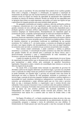 para eles e para os sacerdotes. Só uma autoridade forte poderia levar à prática grandes
obras como a irrigação, a drenagem e a fortificação, ou organizar a construção de
monumentos de prestígio que não traziam benefícios económicos directos. O poder dos
senhores existia na origem em função da capacidade de apropriação dum importante
excedente no interior do domínio senhorial. Residia em função da sua capacidade para
se apropriar dum tributo ou renda importante, que tendia a ser maior nas regiões em que
a agricultura de irrigação permitia uma maior produtividade agrícola.
        Os agregados constituídos por templos e palácios, além das atribuições políticas
e religiosas, concentravam em si um significativo poder económico sob a forma de
grandes extensões de terra cultivada, água abundante, mão-de-obra dependente para a
produção agrícola e artesanal, artífices especializados e mercadores responsáveis pelo
comércio longínquo de matérias-primas. Desempenhavam um importante papel na
economia dos países, ocupando a principal posição na esfera da circulação do dinheiro.
        Além destas instituições, também algumas famílias extensas ou grupos
familiares formavam importantes conjuntos de grandes proprietários de terrenos capazes
de acumular riquezas e exercer um poder que se evidenciava no âmbito político. Através
do domínio comercial, os governantes confiavam na estabilidade da sua posição
económica. No I milénio d. C., em muitos países, a economia era dirigida por agentes
privados e por alguns templos, não desempenhando os bens reais um papel importante
na economia como um todo, ao contrário de que acontecia em períodos mais recuados.
        Num sistema estatal centralizado, o poder controlava e definia as políticas
monetárias e a economia. A concentração do poder económico nas mãos dos soberanos
dos grandes Estados foi um estímulo para a unificação em blocos únicos, para o
desenvolvimento económico e para o estabelecimento de redes monetárias, que
favoreceu o advento do modo de produção capitalista.
        A partir de meados do século XV, verificou-se o aparecimento de novas formas
de organização do poder político que se destacam pela sua concentração, pela tendência
para monopolizar o poder militar, pela construção de aparelhos burocráticos
legitimados. Reacende-se ainda a tentativa de consolidação dum sistema ao serviço da
ideia da origem divina do poder.
        No século XVI, a necessidade duma transição na capacidade de governar foi
abordada a partir de três ângulos diferentes: um primeiro lugar, o governo era concebido
como a expressão do código moral que justificava em pleno a incondicional obediência
ao poder instituído; em segundo lugar, o governo era encarado como uma forma de
intervenção em todos os aspectos da vida quotidiana, incluindo os económicos; em
terceiro lugar, a posição do governo enquanto entidade económica e política implicava a
necessidade de reunir elementos informativos indispensáveis à governação. Os novos
conceitos, que principiaram a surgir, definiam aquilo que era visto como o governo
ideal, ou seja, a monarquia absoluta e a organização a que o sistema deveria estar
submetido. Estes conceitos trouxeram à tona o confronto entre dois poderes totalitários:
o do Estado e o da Igreja. Os Estados mais esclarecidos não toleravam interferências por
parte da Igreja nos seus assuntos políticos, não aceitando igualmente a sua
independência em relação à autoridade secular exercida pelo monarca. Uma das
características mais típicas foi o controlo cada vez maior do Estado sobre a vida
económica.

        No Egipto, III milénio a.C., os faraós consideravam-se donos da terra e dos seus
habitantes, recebiam os rendimentos por intermédio da sua administração, devendo, em
contrapartida, assegurar o emprego e meios de subsistência aos seus súbditos. O
fortalecimento do Estado passava por uma boa gestão e uma boa execução da função


                                                                                    294
 