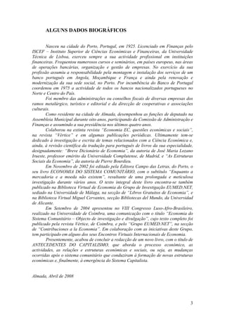 ALGUNS DADOS BIOGRÁFICOS

        Nasceu na cidade do Porto, Portugal, em 1925. Licenciado em Finanças pelo
ISCEF – Instituto Superior de Ciências Económicas e Financeiras, da Universidade
Técnica de Lisboa, exerceu sempre a sua actividade profissional em instituições
financeiras. Frequentou numerosos cursos e seminários, em países europeus, nas áreas
de operações bancárias, organização e gestão de empresas. No exercício da sua
profissão assumiu a responsabilidade pela montagem e instalação dos serviços de um
banco português em Angola, Moçambique e França e ainda pela renovação e
modernização da sua sede social, no Porto. Por incumbência do Banco de Portugal
coordenou em 1975 a actividade de todos os bancos nacionalizados portugueses no
Norte e Centro do País.
        Foi membro das administrações ou conselhos fiscais de diversas empresas dos
ramos metalúrgico, turístico e editorial e da direcção de cooperativas e associações
culturais.
        Como residente na cidade de Almada, desempenhou as funções de deputado na
Assembleia Municipal durante oito anos, participando da Comissão de Administração e
Finanças e assumindo a sua presidência nos últimos quatro anos.
        Colaborou na extinta revista “Economia EC, questões económicas e sociais”,
na revista “Vértice” e em algumas publicações periódicas. Ultimamente tem-se
dedicado à investigação e escrita de temas relacionados com a Ciência Económica e,
ainda, à revisão científica da tradução para português de livros da sua especialidade,
designadamente: “Breve Dicionário de Economia”, da autoria de José Maria Lozano
Irueste, professor emérito da Universidade Complutense, de Madrid, e “As Estruturas
Sociais da Economia”, da autoria de Pierre Bourdieu.
        Em Novembro de 2002 foi editado pela Editora Campo das Letras, do Porto, o
seu livro ECONOMIA DO SISTEMA COMUNITÁRIO, com o subtítulo “Enquanto a
mercadoria e a moeda não existem”, resultante de uma prolongada e meticulosa
investigação durante vários anos. O texto integral deste livro encontra-se também
publicado na Biblioteca Virtual de Economia do Grupo de Investigação EUMED.NET,
sediado na Universidade de Málaga, na secção de “Libros Gratuitos de Economia”, e
na Biblioteca Virtual Miguel Cervantes, secção Bibliotecas del Mundo, da Universidad
de Alicante.
        Em Setembro de 2004 apresentou no VIII Congresso Luso-Afro-Brasileiro,
realizado na Universidade de Coimbra, uma comunicação com o título “Economia do
Sistema Comunitário – Objecto de investigação e divulgação”, cujo texto completo foi
publicado pela revista Vértice, de Coimbra, e pelo “Grupo EUMED.NET”, na secção
de “Contribuciones a la Economia”. Em colaboração com as iniciativas deste Grupo,
tem participado em alguns dos seus Encontros Virtuais Internacionais de Economia.
        Presentemente, acabou de concluir a redacção de um novo livro, com o título de
ANTECEDENTES DO CAPITALISMO, que aborda o processo económico, as
actividades, as relações e estruturas económicas e sociais, ou seja, as mudanças
ocorridas após o sistema comunitário que conduziram à formação de novas estruturas
económicas e, finalmente, à emergência do Sistema Capitalista.


Almada, Abril de 2008




                                                                                    3
 