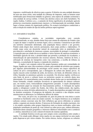 impostos e mobilização de efectivos para a guerra. O distrito era uma unidade detentora
da terra nas áreas rurais, uma unidade de cobrança de impostos, onde os homens eram
mobilizados para fornecerem trabalho ou géneros, uma espécie de unidade cerimonial e
uma unidade de serviço militar. À frente dos distritos estava um chefe hereditário. Na
região Andina, I milénio a.n.e., o aumento de forma significativa de produção agrícola
promoveu crescimentos populacionais maciços e a hierarquização da sociedade, dando
lugar a formas estatais de organização política. Os avanços tecnológicos conduziram a
uma evolução de estados do tipo de uniões políticas supra-regionais


3.5– ESTADOS E NAÇÕES

        Consideram-se estados, as sociedades organizadas com coerção
institucionalizada, ou seja, dotadas duma força que emana da soberania do Estado e que
é capaz de impor o respeito às normas legais, usos e costumes. Caracteriza-se por deter
um território claramente delimitado, uma população básica estável e um governo.
Poderá ainda dispor dum exército permanente, dum corpo jurídico e diplomático. O
estado surge como um desenrolar natural da cooperação entre as populações para
providenciar a satisfação de interesses comuns, necessidade de proteger a comunidade.
A transição para um estado deveu-se também a vários factores de natureza económica: a
fertilidade agrícola da terra, a produtividade que permitia a produção de excedentes, a
intensificação do aproveitamento dos recursos naturais, florestas, minérios de ferro, a
utilização de sistemas de transportes como vias comerciais, a recolha de tributos ou
impostos, a acumulação de riqueza, a expansão do comércio.
        A nação é um conjunto estável de grupos humanos unidos por comunidades de
língua, ligados por uma vida económica comum, pela unidade do território que ocupam,
por algumas particularidades da psicologia social assente nos traços específicos da
cultura do povo correspondente, que a distinguem da cultura dos demais povos. As
nações nascem como resultado da união, da mistura e da fusão, de diferentes etnias ou
tribos, baseadas no parentesco genuíno ou assumido. Em diversas regiões verificou-se
uma fusão de povos e culturas locais ou territoriais assente no controlo duma área
determinada. Foi essencialmente como resultado destas fusões que as nacionalidades se
foram formando, criando condições favoráveis ao aparecimento de sínteses culturais
que, em muitos casos, transcenderam antagonismos passados. A nação desempenhou
um importante papel na remoção do fraccionamento político. A formação de nações
ajudou a ultrapassar o poder dos feudos, das tribos, das cidades-estado, das regiões,
províncias ou outras divisões administrativas. A nação desempenhou um papel relevante
no domínio económico. O progresso da indústria, do comércio e das relações sociais
amorteceram as diferenças e as influências difíceis de abalar.
        Por vezes, um povo era, ou pretendia ser, puro do ponto de vista étnico e assim
constituir-se facilmente como um estado coerente. As origens históricas ou as tradições
culturais comuns exerciam uma tão forte influência que povos diferentes se sentiam
unidos e seguiam um mesmo destino. O processo de formação de estados nacionais, isto
é, de estados centrados sobre grupos linguísticos mais ou menos unificados, sobre uma
população semelhante do ponto de vista cultural ou sobre povos que, embora diferentes,
desfrutam duma situação geográfica e interesses idênticos relacionados com o comércio
e a defesa, intensificou-se com o desenvolvimento do sistema capitalista.
        A realidade histórica revela que nem sempre existe coincidência entre estados e
nações. Um estado pode albergar várias nações no seu espaço territorial ou uma nação
pode dispersar-se por vários estados. Por razões étnicas, raciais, religiosas ou culturais


                                                                                      302
 
