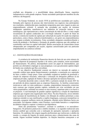 confiada aos dirigentes e a possibilidade duma planificação futura, requisitos
indispensáveis a uma grande empresa. Nestas sociedades participavam membros da alta
nobreza e da burguesia.

       Na Europa Ocidental, no século XVII já proliferavam sociedades por acções,
formadas pelo ingresso de pessoas não intervenientes nos negócios mas participantes
nos resultados, estabelecidas para expedições temporárias para uma viagem ou para um
empreendimento colonial. A actuação das sociedades por acções, de estrutura
nitidamente capitalista, manifestou-se nas indústrias de extracção mineira e nas
metalúrgicas, que representavam a maior concentração de mão-de-obra e o mais amplo
investimento de capitais conhecidos até à revolução industrial. A partir de finais do
século, o sistema de reunião de capitais por subscrição de acções foi usado nas empresas
particulares, como a banca, industria transformadora e, em geral, nos empreendimentos
que exigiam avultados investimentos. Estas sociedades alargaram consideravelmente a
escala da produção e facilitaram a formação de grandes empresas que não podiam ser
constituídas com base no capital individual. Muitas associações de comerciantes foram
ultrapassadas por companhias por acções, algumas caracterizadas pelo seu particular
empenhamento no comércio colonial.


4.2 – INSTITUIÇÕES FINANCEIRAS

       A existência de instituições financeiras decorre do facto de um certo número de
agentes disporem de poupanças líquidas e de outros, pelo contrário, terem necessidade
de financiamento. Na prática, desempenham assim um papel de intermediários, que
permite aos aforradores empregar as suas poupanças e aos que procuram capitais dispor
de fundos nas condições que lhes convenham.
       O seu objectivo fundamental consiste em intervir no mercado de capitais e
conceder créditos para apoiar financeiramente a produção, a construção ou a aquisição
de bens a médio e longo prazo. Estas sociedades ocupam-se também da promoção e
criação de empresas mercantis, subscrição e colocação de obrigações públicas ou de
empresas privadas, captação de fundos e diversas operações de natureza financeira.
       O período decorrido entre o século XIII e a primeira metade do século XIV foi
um período de plena expansão para as empresas financeiras. As famílias comerciantes
tornavam-se cada vez mais poderosas e ousadas, empreendiam transacções comerciais
mais custosas que exigiam grandes capitais, acabando por criar sociedades em que
vários proprietários, reunindo em comum os seus recursos, repartiam entre si os lucros e
os prejuízos. A movimentação de grandes capitais significava a criação de importantes
empresas que exigiam uma organização mais eficaz. Na área financeira, novos métodos
mais racionais de transferências de fundos e de obtenção de créditos permitiam a estas
empresas estender as suas ramificações a regiões longínquas, a procurar monopolizar os
mercados, assegurar melhores meios de transporte, obtendo assim fabulosos lucros aos
associados. Em algumas cidades, como Florença, a actividade bancária e o empréstimo
de dinheiro chegava a superar o comércio em importância.
       Alem dos prestamistas “usurários”, existiam os cambistas e os mercadores-
banqueiros. Os primeiros praticavam o câmbio imediato, e os segundos realizavam uma
técnica cambial que coincidia com a realização de operações mercantis e operações
bancárias. Os cambistas têm origem naqueles profissionais que realizavam o câmbio da
moeda e a compra de lingotes de metais preciosos para o abastecimento das casas de
moeda. Alguns recebiam também depósitos. As funções bancárias começaram a ser


                                                                                    309
 