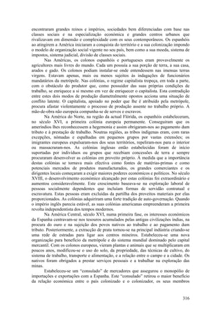 encontraram grandes reinos e impérios, sociedades bem diferenciadas com base nas
classes sociais e na especialização económica e grandes centros urbanos que
rivalizavam em dimensão e complexidade com os seus contemporâneos. Os espanhóis
ao atingirem a América iniciaram a conquista do território e a sua colonização impondo
o modelo de organização social vigente no seu país, bem como a sua moeda, sistema de
impostos, sistema judicial, divisão de classes sociais.
        Nas Américas, os colonos espanhóis e portugueses eram provavelmente os
agricultores mais livres do mundo. Cada um possuía a sua porção de terra, a sua casa,
arados e gado. Os colonos podiam instalar-se onde entendessem nas imensas terras
virgens. Estavam apenas, mais ou menos sujeitos às indagações de funcionários
mandatários da metrópole. Nas colónias, o regime capitalista tropeça, em toda a parte,
com o obstáculo do produtor que, como possuidor das suas próprias condições de
trabalho, se enriquece a si mesmo em vez de enriquecer o capitalista. Esta contradição
entre estes dois modos de produção diametralmente opostos acciona uma situação de
conflito latente. O capitalista, apoiado no poder que lhe é atribuído pela metrópole,
procura afastar violentamente o processo de produção assente no trabalho próprio. A
mão-de-obra não europeia compunha-se de servos e escravos.
        Na América do Norte, na região da actual Flórida, os espanhóis estabeleceram,
no século XVI, a primeira colónia europeia permanente. Conseguiram que os
ameríndios lhes reconhecessem a hegemonia e assim obrigaram-nos ao pagamento dum
tributo e à prestação de trabalho. Noutras regiões, as tribos indígenas eram, com raras
excepções, nómadas e espalhadas em pequenos grupos por vastas extensões; os
imigrantes europeus expulsaram-nos dos seus territórios, repeliram-nos para o interior
ou massacraram-nos. As colónias inglesas então estabelecidas foram de início
suportadas por indivíduos ou grupos que recebiam concessões de terra e sempre
procuraram desenvolver as colónias em proveito próprio. À medida que a importância
destas colónias se tornava mais efectiva como fontes de matérias-primas e como
potenciais mercados de produtos manufacturados, os grandes comerciantes e os
dirigentes locais começaram a exigir maiores poderes económicos e políticos. No século
XVIII, o desenvolvimento económico alcançado por estas colónias foi extraordinário e
aumentou consideravelmente. Este crescimento baseava-se na exploração laboral de
pessoas socialmente dependentes que incluíam formas de servidão contratual e
escravatura. Estas pessoas eram excluídas da partilha dos proveitos materiais por elas
proporcionados. As colónias adquiriram uma forte tradição de auto-governação. Quando
o império inglês parecia estável, as suas colónias americanas empreenderam a primeira
revolta independentista dos tempos modernos.
        Na América Central, século XVI, numa primeira fase, os interesses económicos
da Espanha centravam-se nos tesouros acumulados pelas antigas civilizações índias, na
procura do ouro e na sujeição dos povos nativos ao trabalho e ao pagamento dum
tributo. Posteriormente, a extracção de prata tornou-se na principal indústria criando-se
uma rede de estradas para ligar aos centros mineiros. Estabeleceu-se uma nova
organização para benefício da metrópole e do sistema mundial dominado pelo capital
mercantil. Com os colonos europeus, vieram plantas e animais que se multiplicaram em
poucos anos, modificou-se o uso do solo, da propriedade, das técnicas de cultivo, do
sistema de trabalho, transporte e alimentação, e a relação entre o campo e a cidade. Os
nativos foram obrigados a prestar serviços pessoais e a trabalhar na exploração das
minas.
        Estabeleceu-se um “consulado” de mercadores que assegurou o monopólio de
importações e exportações com a Espanha. Este “consulado” retirou o maior benefício
da relação económica entre o país colonizado e o colonizador, os seus membros


                                                                                     316
 
