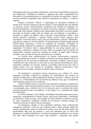 conseguidas junto dos governantes muçulmanos, e por meio de instrumentos contratuais
que estipulavam a liberdade de comércio, a segurança das vidas e propriedades dos
mercadores. Estes guardavam para si o monopólio do comércio de especiarias, cereais e
escravos, deixando à população nativa apenas as mercadorias de retalho e o comércio
regional.
        Podemos denominar “feitoria” a organização de mercadores residentes no
mesmo local, fora das fronteiras do país de origem. É uma instituição que visa defender
os interesses comuns, prioritariamente económicos mas também de segurança. As
feitorias possibilitam a manutenção de relações comerciais regulares e constantes nos
locais onde estão sediadas. Implicam uma representação autorizada e uma área própria
que pode ser bastante ampla, indo da simples casa que albergue os mercadores e
centralize os capitais até edifícios onde se permite o estacionamento militar e onde
possam descansar tripulações e guardas. Podem mesmo incluir armazéns para
mercadorias e acessórios para as naus, uma sede administrativa, judicial e diplomática,
uma igreja ou capela ou até uma fortaleza. O reconhecimento de representação legal da
feitoria regula geralmente a forma de atribuição de privilégios, facilidades de
comercialização, garantias de segurança e reconhecimento da autoridade, jurisdição e
organização. Na feitoria reside a responsabilidade de velar pelas relações entre os
mercadores, centralizar a cobrança das taxas sobre a navegação. Pode ter apenas um
representante comercial, pessoa da confiança do Estado, ou dispor duma estrutura
complexa, com escrivães, tesoureiros, almoxarife, juiz e cônsules.
        As feitorias eram estabelecimentos de carácter exclusivamente comercial,
residentes geralmente no litoral. As funções económicas da feitoria podiam limitar-se a
um contacto com um mercado já estabelecido, estruturado e dinâmico, numa zona de
confluência de rotas comerciais ou visar atrair as rotas próximas percorridas por outros
mercadores, implantar um mercado, dominar a actividade comercial da zona onde se
instala, muitas vezes em esquema de monopólio. Algumas constituíram a base
económica de novas cidades, tornando-se grandes centros comerciais.

        Os marinheiros e mercadores fenícios lançaram-se, no I milénio a.C., numa
importante actividade comercial na qualidade de intermediários que envolvia os
territórios mediterrâneos, onde estabeleceram feitorias comerciais e colónias. Já no III
milénio a.C., a Mesopotâmea criou uma feitoria na cidade de Assur, que se transformou
num importante centro de trocas comerciais.
        A Ilha de Barhein tornou-se num dos mais importantes entrepostos comerciais do
Médio Oriente, embora apenas produzisse legumes. Aí as mercadorias eram descarregas
e reembarcadas para o destino final. Era de interesse geral a existência dum único
mercado tratando de todas as mercadorias. A ilha chegou a ter o monopólio do tráfego
do Golfo Pérsico.
        Na África Ocidental, várias cidades e localidades intermédias funcionavam como
entrepostos, nomeadamente no deserto sariano, onde eram centralizadas e distribuídas
as mercadorias vindas do norte e sul da região. Na África Oriental, as feitorias ao longo
da costa constituíram verdadeiras colónias de povoamento, trazendo consigo um
conjunto de técnicas, de ideias e de novos produtos.
        Os portugueses, durante as suas expedições marítimas, foram estabelecendo
entrepostos comerciais e feitorias, mas evitaram ocupar e impor qualquer espécie de
controlo administrativo sobre os territórios do interior, pois isso não estava dentro das
possibilidades dum país tão pequeno e com uma população que na época mal
ultrapassava o milhão de habitantes. As feitorias portuguesas espalharam-se, no século
XV, pela África Ocidental nos locais onde passaram a armazenar uma grande


                                                                                     319
 
